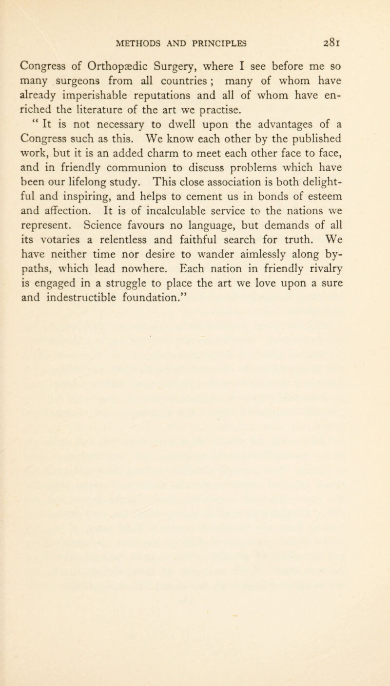 Congress of Orthopaedic Surgery, where I see before me so many surgeons from all countries; many of whom have already imperishable reputations and all of whom have en¬ riched the literature of the art we practise. “It is not necessary to dwell upon the advantages of a Congress such as this. We know each other by the published work, but it is an added charm to meet each other face to face, and in friendly communion to discuss problems which have been our lifelong study. This close association is both delight¬ ful and inspiring, and helps to cement us in bonds of esteem and affection. It is of incalculable service to the nations we represent. Science favours no language, but demands of all its votaries a relentless and faithful search for truth. We have neither time nor desire to wander aimlessly along by¬ paths, which lead nowhere. Each nation in friendly rivalry is engaged in a struggle to place the art we love upon a sure and indestructible foundation.”