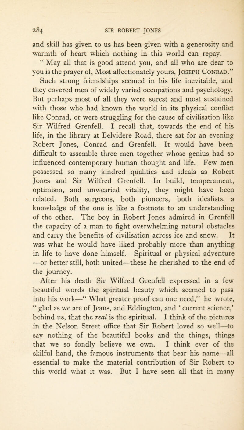 and skill has given to us has been given with a generosity and warmth of heart which nothing in this world can repay. “ May all that is good attend you, and all who are dear to you is the prayer of, Most affectionately yours, Joseph Conrad.’’ Such strong friendships seemed in his life inevitable, and they covered men of widely varied occupations and psychology. But perhaps most of all they were surest and most sustained with those who had known the world in its physical conflict like Conrad, or were struggling for the cause of civilisation like Sir Wilfred Grenfell. I recall that, towards the end of his life, in the library at Belvidere Road, there sat for an evening Robert Jones, Conrad and Grenfell. It would have been difficult to assemble three men together whose genius had so influenced contemporary human thought and life. Few men possessed so many kindred qualities and ideals as Robert Jones and Sir Wilfred Grenfell. In build, temperament, optimism, and unwearied vitality, they might have been related. Both surgeons, both pioneers, both idealists, a knowledge of the one is like a footnote to an understanding of the other. The boy in Robert Jones admired in Grenfell the capacity of a man to fight overwhelming natural obstacles and carry the benefits of civilisation across ice and snow. It was what he would have liked probably more than anything in life to have done himself. Spiritual or physical adventure —or better still, both united—these he cherished to the end of the journey. After his death Sir Wilfred Grenfell expressed in a few beautiful words the spiritual beauty which seemed to pass into his work—“ What greater proof can one need,” he wrote, “ glad as we are of Jeans, and Eddington, and * current science,’ behind us, that the real is the spiritual. I think of the pictures in the Nelson Street office that Sir Robert loved so well—to say nothing of the beautiful books and the things, things that we so fondly believe we own. I think ever of the skilful hand, the famous instruments that bear his name—all essential to make the material contribution of Sir Robert to this world what it was. But I have seen all that in many