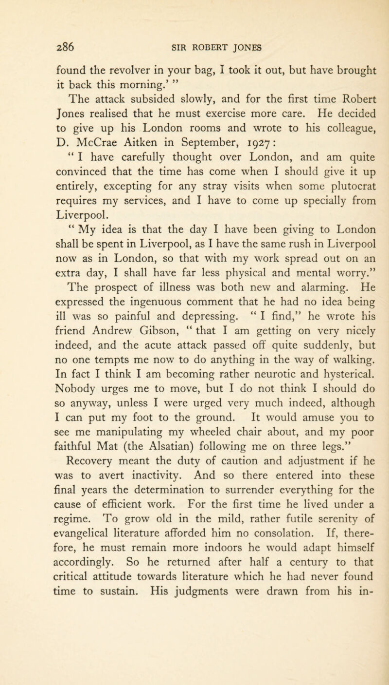 found the revolver in your bag, I took it out, but have brought it back this morning.’ ” The attack subsided slowly, and for the first time Robert Jones realised that he must exercise more care. He decided to give up his London rooms and wrote to his colleague, D. McCrae Aitken in September, 1927: “ I have carefully thought over London, and am quite convinced that the time has come when I should give it up entirely, excepting for any stray visits when some plutocrat requires my services, and I have to come up specially from Liverpool. “ My idea is that the day I have been giving to London shall be spent in Liverpool, as I have the same rush in Liverpool now as in London, so that with my work spread out on an extra day, I shall have far less physical and mental worry.” The prospect of illness was both new and alarming. He expressed the ingenuous comment that he had no idea being ill was so painful and depressing. “ I find,” he wrote his friend Andrew Gibson, “ that I am getting on very nicely indeed, and the acute attack passed off quite suddenly, but no one tempts me now to do anything in the way of walking. In fact I think I am becoming rather neurotic and hysterical. Nobody urges me to move, but I do not think I should do so anyway, unless I were urged very much indeed, although I can put my foot to the ground. It would amuse you to see me manipulating my wheeled chair about, and my poor faithful Mat (the Alsatian) following me on three legs.” Recovery meant the duty of caution and adjustment if he was to avert inactivity. And so there entered into these final years the determination to surrender everything for the cause of efficient work. For the first time he lived under a regime. To grow old in the mild, rather futile serenity of evangelical literature afforded him no consolation. If, there¬ fore, he must remain more indoors he would adapt himself accordingly. So he returned after half a century to that critical attitude towards literature which he had never found time to sustain. His judgments were drawn from his in-