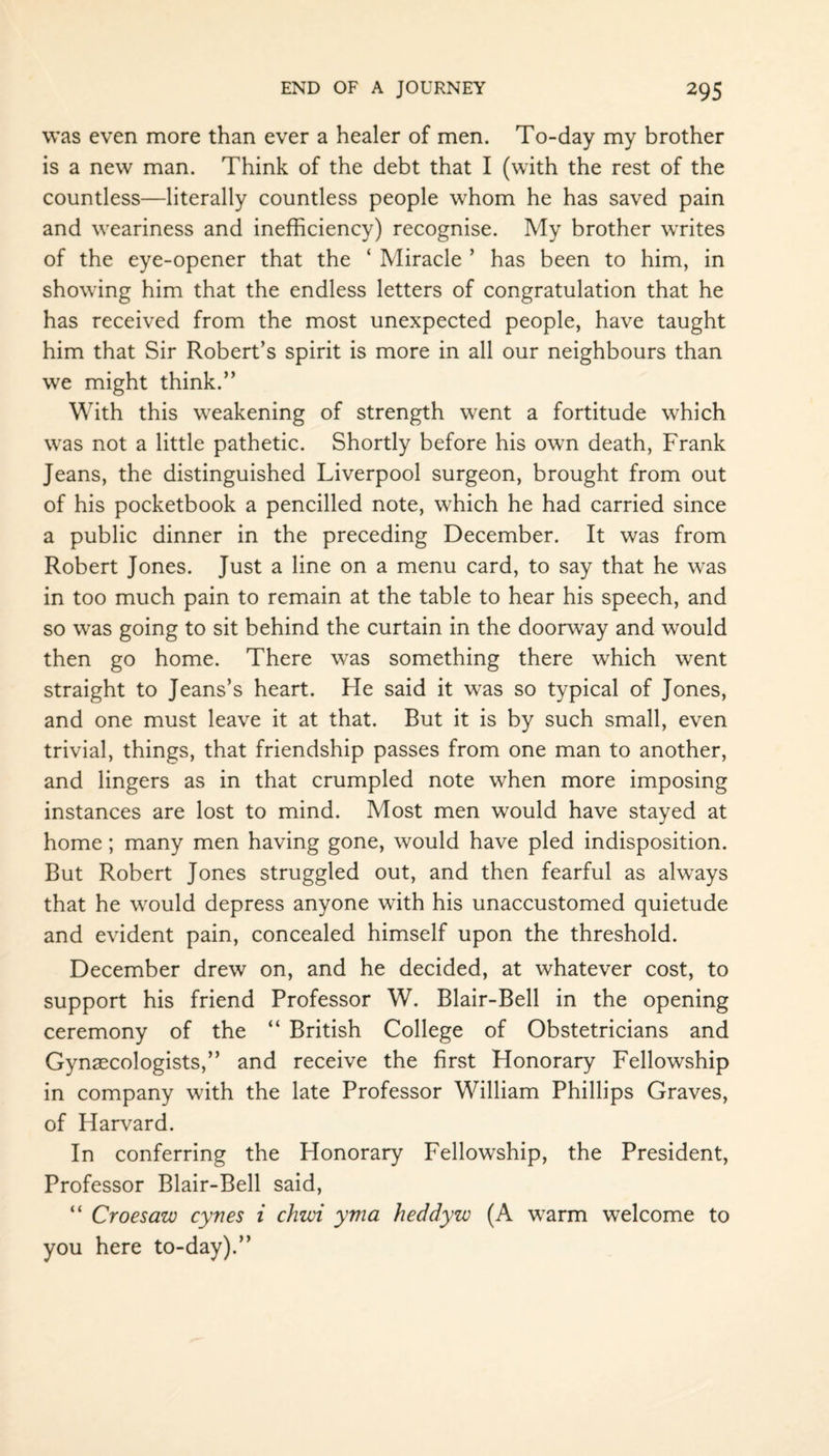 was even more than ever a healer of men. To-day my brother is a new man. Think of the debt that I (with the rest of the countless—literally countless people whom he has saved pain and weariness and inefficiency) recognise. My brother writes of the eye-opener that the ‘ Miracle ’ has been to him, in showing him that the endless letters of congratulation that he has received from the most unexpected people, have taught him that Sir Robert’s spirit is more in all our neighbours than we might think.” With this weakening of strength went a fortitude which was not a little pathetic. Shortly before his own death, Frank Jeans, the distinguished Liverpool surgeon, brought from out of his pocketbook a pencilled note, which he had carried since a public dinner in the preceding December. It was from Robert Jones. Just a line on a menu card, to say that he was in too much pain to remain at the table to hear his speech, and so was going to sit behind the curtain in the doorway and would then go home. There was something there which went straight to Jeans’s heart. He said it was so typical of Jones, and one must leave it at that. But it is by such small, even trivial, things, that friendship passes from one man to another, and lingers as in that crumpled note when more imposing instances are lost to mind. Most men would have stayed at home; many men having gone, would have pled indisposition. But Robert Jones struggled out, and then fearful as always that he would depress anyone with his unaccustomed quietude and evident pain, concealed himself upon the threshold. December drew on, and he decided, at whatever cost, to support his friend Professor W. Blair-Bell in the opening ceremony of the “ British College of Obstetricians and Gynaecologists,” and receive the first Honorary Fellowship in company with the late Professor William Phillips Graves, of Harvard. In conferring the Honorary Fellowship, the President, Professor Blair-Bell said, “ Croesaw cynes i chzvi yvia heddyw (A warm welcome to you here to-day).”