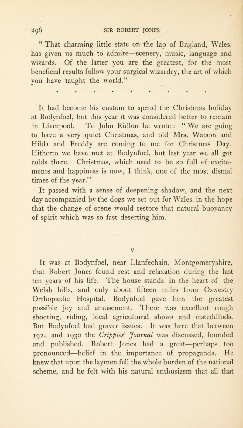 “ That charming little state on the lap of England, Wales, has given 11s much to admire—scenery, music, language and wizards. Of the latter you are the greatest, for the most beneficial results follow your surgical wizardry, the art of wrhich you have taught the w’orld.” It had become his custom to spend the Christmas holiday at Bodynfoel, but this year it was considered better to remain in Liverpool. To John Ridlon he wrote : “ We are going to have a very quiet Christmas, and old Mrs. Watson and Hilda and Freddy are coming to me for Christmas Day. Hitherto we have met at Bodynfoel, but last year we all got colds there. Christmas, which used to be so full of excite¬ ments and happiness is now, I think, one of the most dismal times of the year.” It passed with a sense of deepening shadow, and the next day accompanied by the dogs w^e set out for Wales, in the hope that the change of scene would restore that natural buoyancy of spirit which was so fast deserting him. v It was at Bodynfoel, near Llanfechain, Montgomeryshire, that Robert Jones found rest and relaxation during the last ten years of his life. The house stands in the heart of the Welsh hills, and only about fifteen miles from Oswrestry Orthopaedic Hospital. Bodynfoel gave him the greatest possible joy and amusement. There was excellent rough shooting, riding, local agricultural shows and eisteddfods. But Bodynfoel had graver issues. It was here that between 1924 and 1930 the Cripples' Journal w^as discussed, founded and published. Robert Jones had a great—perhaps too pronounced—belief in the importance of propaganda. He knew that upon the laymen fell the whole burden of the national scheme, and he felt with his natural enthusiasm that all that