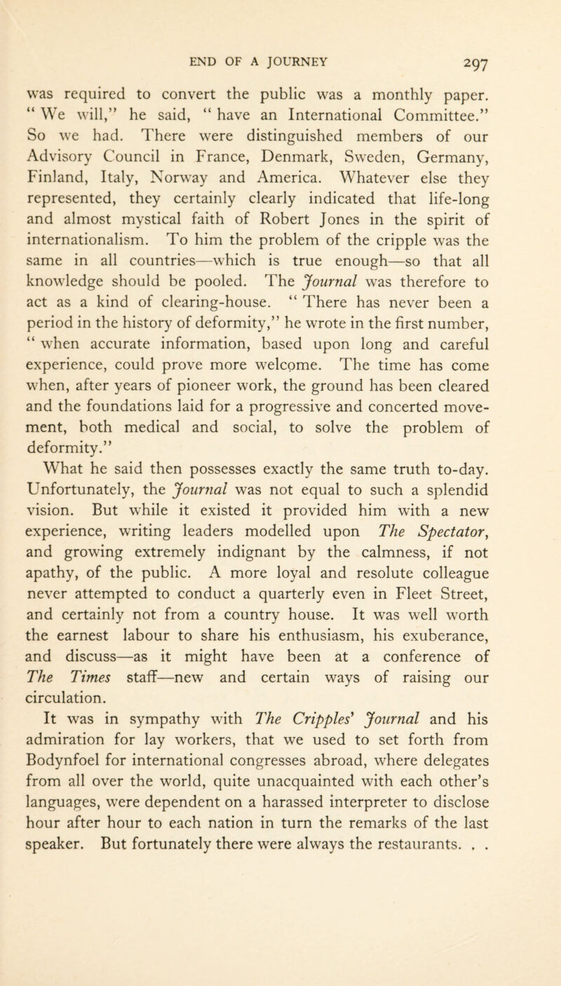 was required to convert the public was a monthly paper. “ We will,” he said, “ have an International Committee.” So we had. There were distinguished members of our Advisory Council in France, Denmark, Sweden, Germany, Finland, Italy, Norway and America. Whatever else they represented, they certainly clearly indicated that life-long and almost mystical faith of Robert Jones in the spirit of internationalism. To him the problem of the cripple was the same in all countries—which is true enough—so that all knowledge should be pooled. The Journal was therefore to act as a kind of clearing-house. “ There has never been a period in the history of deformity,” he wrote in the first number, “ when accurate information, based upon long and careful experience, could prove more welcome. The time has come when, after years of pioneer work, the ground has been cleared and the foundations laid for a progressive and concerted move¬ ment, both medical and social, to solve the problem of deformity.” What he said then possesses exactly the same truth to-day. Unfortunately, the Journal was not equal to such a splendid vision. But while it existed it provided him with a new experience, writing leaders modelled upon The Spectator, and growing extremely indignant by the calmness, if not apathy, of the public. A more loyal and resolute colleague never attempted to conduct a quarterly even in Fleet Street, and certainly not from a country house. It was well worth the earnest labour to share his enthusiasm, his exuberance, and discuss—as it might have been at a conference of The Times staff—new and certain ways of raising our circulation. It was in sympathy with The Cripples' Journal and his admiration for lay workers, that we used to set forth from Bodynfoel for international congresses abroad, where delegates from all over the world, quite unacquainted with each other’s languages, were dependent on a harassed interpreter to disclose hour after hour to each nation in turn the remarks of the last speaker. But fortunately there were always the restaurants. . .