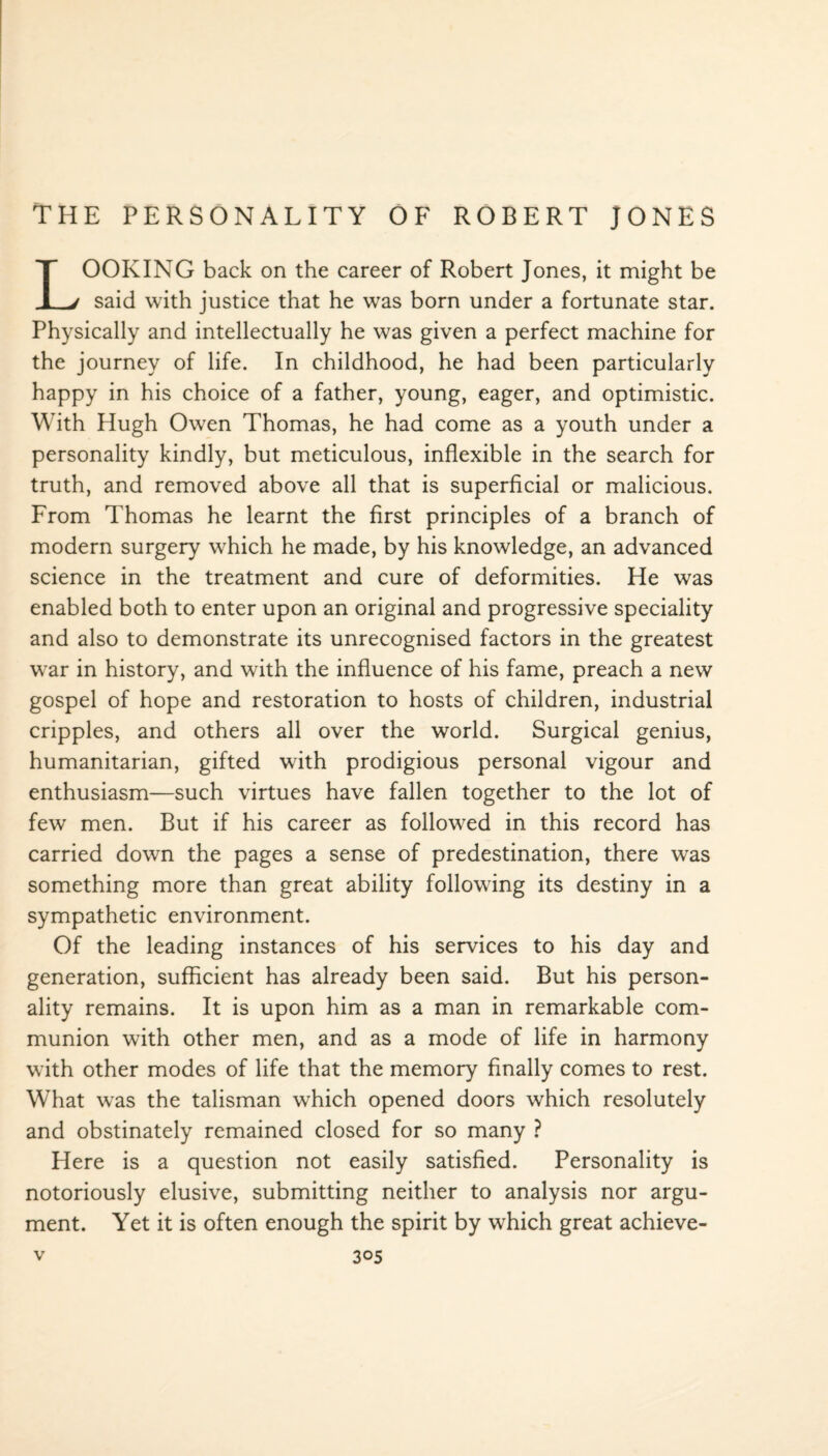 OOKING back on the career of Robert Jones, it might be 1 v said with justice that he was born under a fortunate star. Physically and intellectually he was given a perfect machine for the journey of life. In childhood, he had been particularly happy in his choice of a father, young, eager, and optimistic. With Hugh Owen Thomas, he had come as a youth under a personality kindly, but meticulous, inflexible in the search for truth, and removed above all that is superficial or malicious. From Thomas he learnt the first principles of a branch of modern surgery which he made, by his knowledge, an advanced science in the treatment and cure of deformities. He was enabled both to enter upon an original and progressive speciality and also to demonstrate its unrecognised factors in the greatest w:ar in history, and with the influence of his fame, preach a new gospel of hope and restoration to hosts of children, industrial cripples, and others all over the world. Surgical genius, humanitarian, gifted wdth prodigious personal vigour and enthusiasm—such virtues have fallen together to the lot of few men. But if his career as followed in this record has carried down the pages a sense of predestination, there was something more than great ability following its destiny in a sympathetic environment. Of the leading instances of his services to his day and generation, sufficient has already been said. But his person¬ ality remains. It is upon him as a man in remarkable com¬ munion with other men, and as a mode of life in harmony w ith other modes of life that the memory finally comes to rest. What was the talisman wrhich opened doors which resolutely and obstinately remained closed for so many ? Here is a question not easily satisfied. Personality is notoriously elusive, submitting neither to analysis nor argu¬ ment. Yet it is often enough the spirit by which great achieve-