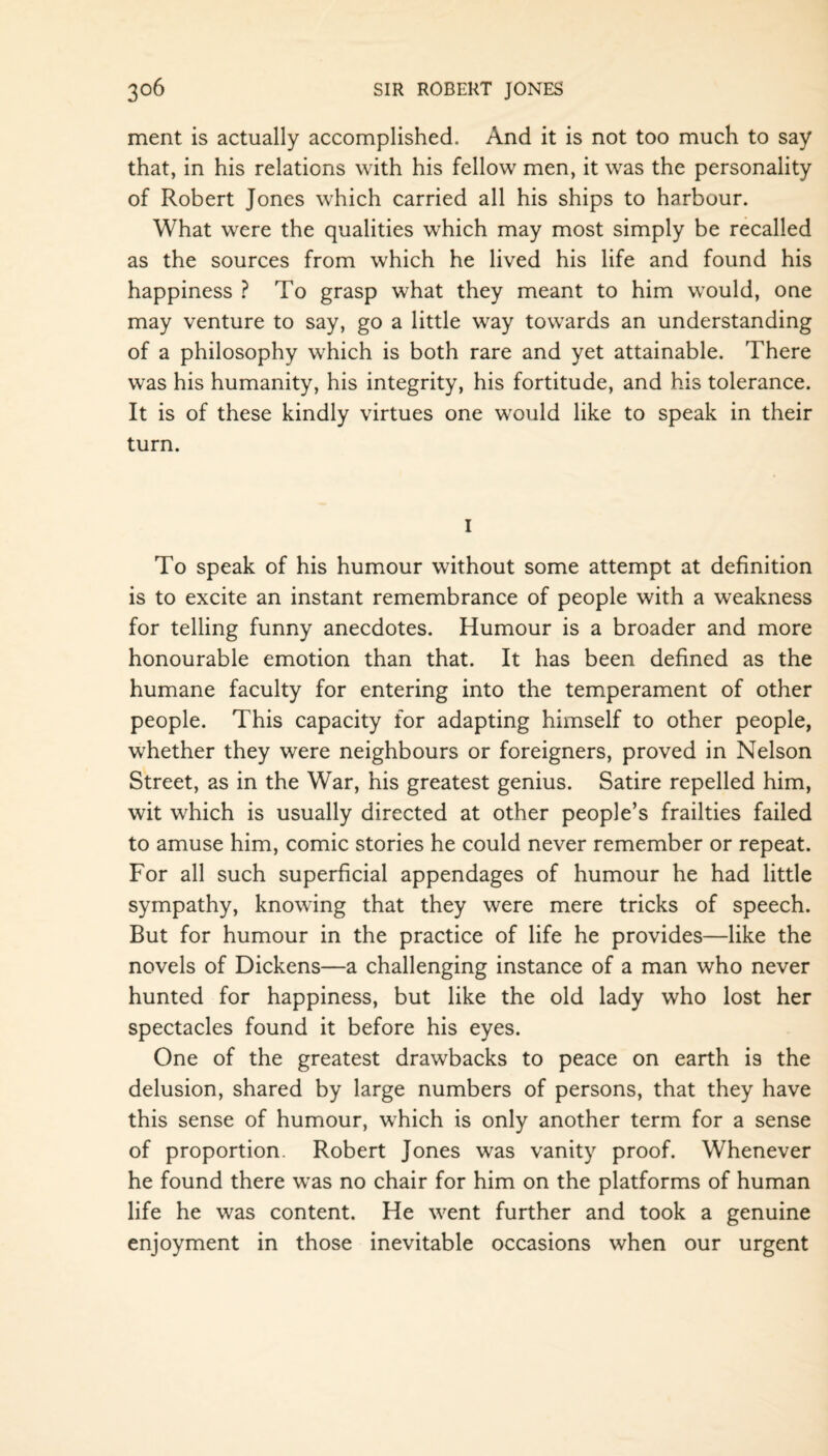 ment is actually accomplished. And it is not too much to say that, in his relations with his fellow men, it was the personality of Robert Jones which carried all his ships to harbour. What were the qualities which may most simply be recalled as the sources from which he lived his life and found his happiness ? To grasp what they meant to him would, one may venture to say, go a little way towards an understanding of a philosophy which is both rare and yet attainable. There was his humanity, his integrity, his fortitude, and his tolerance. It is of these kindly virtues one would like to speak in their turn. I To speak of his humour without some attempt at definition is to excite an instant remembrance of people with a weakness for telling funny anecdotes. Humour is a broader and more honourable emotion than that. It has been defined as the humane faculty for entering into the temperament of other people. This capacity for adapting himself to other people, whether they were neighbours or foreigners, proved in Nelson Street, as in the War, his greatest genius. Satire repelled him, wit which is usually directed at other people’s frailties failed to amuse him, comic stories he could never remember or repeat. For all such superficial appendages of humour he had little sympathy, knowing that they were mere tricks of speech. But for humour in the practice of life he provides—like the novels of Dickens—a challenging instance of a man who never hunted for happiness, but like the old lady who lost her spectacles found it before his eyes. One of the greatest drawbacks to peace on earth is the delusion, shared by large numbers of persons, that they have this sense of humour, which is only another term for a sense of proportion. Robert Jones was vanity proof. Whenever he found there was no chair for him on the platforms of human life he was content. He went further and took a genuine enjoyment in those inevitable occasions when our urgent