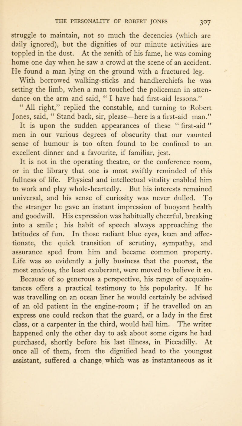 struggle to maintain, not so much the decencies (which are daily ignored), but the dignities of our minute activities are toppled in the dust. At the zenith of his fame, he was coming home one day when he saw a crowd at the scene of an accident. He found a man lying on the ground with a fractured leg. With borrowed walking-sticks and handkerchiefs he was setting the limb, when a man touched the policeman in atten¬ dance on the arm and said, “ I have had first-aid lessons.” “ All right,” replied the constable, and turning to Robert Jones, said, “ Stand back, sir, please—here is a first-aid man.” It is upon the sudden appearances of these “ first-aid ” men in our various degrees of obscurity that our vaunted sense of humour is too often found to be confined to an excellent dinner and a favourite, if familiar, jest. It is not in the operating theatre, or the conference room, or in the library that one is most swiftly reminded of this fullness of life. Physical and intellectual vitality enabled him to work and play whole-heartedly. But his interests remained universal, and his sense of curiosity was never dulled. To the stranger he gave an instant impression of buoyant health and goodwill. His expression was habitually cheerful, breaking into a smile ; his habit of speech always approaching the latitudes of fun. In those radiant blue eyes, keen and affec¬ tionate, the quick transition of scrutiny, sympathy, and assurance sped from him and became common property. Life was so evidently a jolly business that the poorest, the most anxious, the least exuberant, were moved to believe it so. Because of so generous a perspective, his range of acquain¬ tances offers a practical testimony to his popularity. If he was travelling on an ocean liner he would certainly be advised of an old patient in the engine-room ; if he travelled on an express one could reckon that the guard, or a lady in the first class, or a carpenter in the third, would hail him. The writer happened only the other day to ask about some cigars he had purchased, shortly before his last illness, in Piccadilly. At once all of them, from the dignified head to the youngest assistant, suffered a change which was as instantaneous as it