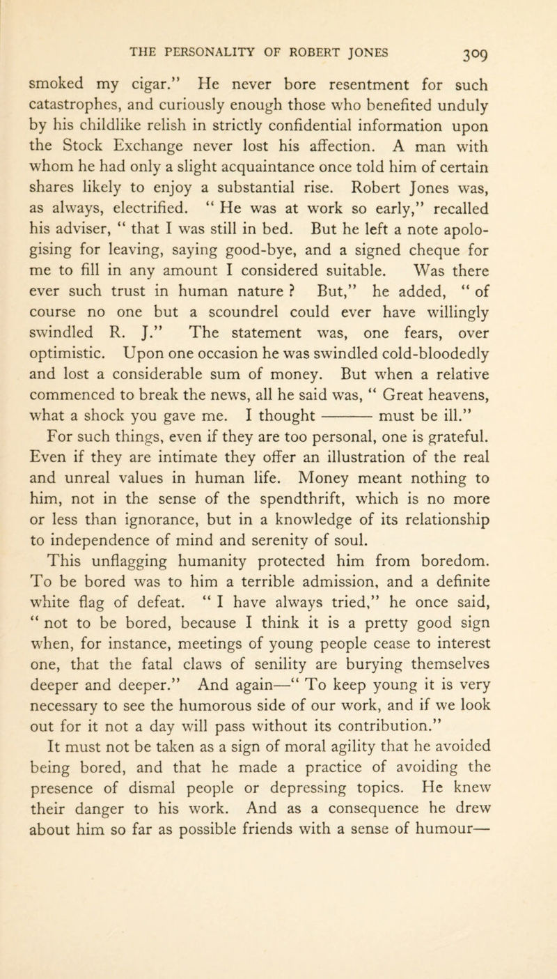 smoked my cigar.” He never bore resentment for such catastrophes, and curiously enough those who benefited unduly by his childlike relish in strictly confidential information upon the Stock Exchange never lost his affection. A man with whom he had only a slight acquaintance once told him of certain shares likely to enjoy a substantial rise. Robert Jones was, as always, electrified. “ He was at work so early,” recalled his adviser, “ that I was still in bed. But he left a note apolo¬ gising for leaving, saying good-bye, and a signed cheque for me to fill in any amount I considered suitable. Was there ever such trust in human nature ? But,” he added, “ of course no one but a scoundrel could ever have willingly swindled R. J.” The statement was, one fears, over optimistic. Upon one occasion he was swindled cold-bloodedly and lost a considerable sum of money. But when a relative commenced to break the news, all he said was, “ Great heavens, what a shock you gave me. I thought-must be ill.” For such things, even if they are too personal, one is grateful. Even if they are intimate they offer an illustration of the real and unreal values in human life. Money meant nothing to him, not in the sense of the spendthrift, which is no more or less than ignorance, but in a knowledge of its relationship to independence of mind and serenity of soul. This unflagging humanity protected him from boredom. To be bored was to him a terrible admission, and a definite white flag of defeat. “ I have always tried,” he once said, “ not to be bored, because I think it is a pretty good sign when, for instance, meetings of young people cease to interest one, that the fatal claws of senility are burying themselves deeper and deeper.” And again—“ To keep young it is very necessary to see the humorous side of our work, and if we look out for it not a day will pass without its contribution.” It must not be taken as a sign of moral agility that he avoided being bored, and that he made a practice of avoiding the presence of dismal people or depressing topics. He knew their danger to his work. And as a consequence he drew about him so far as possible friends with a sense of humour—