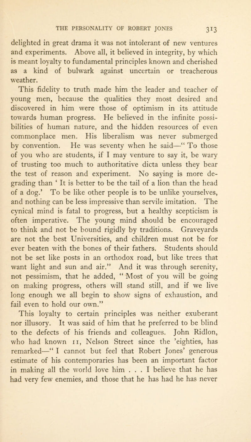 delighted in great drama it was not intolerant of new ventures and experiments. Above all, it believed in integrity, by which is meant loyalty to fundamental principles known and cherished as a kind of bulwark against uncertain or treacherous weather. This fidelity to truth made him the leader and teacher of young men, because the qualities they most desired and discovered in him were those of optimism in its attitude towards human progress. He believed in the infinite possi¬ bilities of human nature, and the hidden resources of even commonplace men. His liberalism was never submerged by convention. He was seventy when he said—“ To those of you who are students, if I may venture to say it, be wary of trusting too much to authoritative dicta unless they bear the test of reason and experiment. No saying is more de¬ grading than ‘ It is better to be the tail of a lion than the head of a dog.’ To be like other people is to be unlike yourselves, and nothing can be less impressive than servile imitation. The cynical mind is fatal to progress, but a healthy scepticism is often imperative. The young mind should be encouraged to think and not be bound rigidly by traditions. Graveyards are not the best Universities, and children must not be for ever beaten with the bones of their fathers. Students should not be set like posts in an orthodox road, but like trees that want light and sun and air.” And it was through serenity, not pessimism, that he added, “ Most of you will be going on making progress, others will stand still, and if we live long enough we all begin to showT signs of exhaustion, and fail even to hold our own.” This loyalty to certain principles was neither exuberant nor illusory. It was said of him that he preferred to be blind to the defects of his friends and colleagues. John Ridlon, who had known n, Nelson Street since the ’eighties, has remarked—“ I cannot but feel that Robert Jones’ generous estimate of his contemporaries has been an important factor in making all the world love him ... I believe that he has had very few enemies, and those that he has had he has never