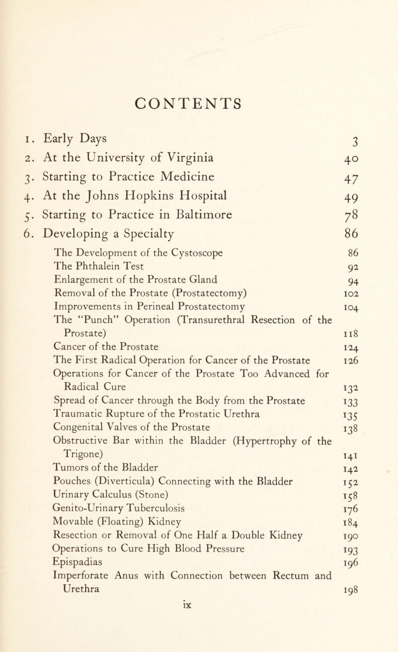 CONTENTS 1. Early Days 3 2. At the University of Virginia 40 3. Starting to Practice Medicine 47 4. At the Johns Hopkins Hospital 49 5. Starting to Practice in Baltimore 78 6. Developing a Specialty 86 The Development of the Cystoscope 86 The Phthalein Test 92 Enlargement of the Prostate Gland 94 Removal of the Prostate (Prostatectomy) 102 Improvements in Perineal Prostatectomy 104 The ‘Punch” Operation (Transurethral Resection of the Prostate) 118 Cancer of the Prostate 124 The First Radical Operation for Cancer of the Prostate 126 Operations for Cancer of the Prostate Too Advanced for Radical Cure 132 Spread of Cancer through the Body from the Prostate 133 Traumatic Rupture of the Prostatic Urethra 135 Congenital Valves of the Prostate 138 Obstructive Bar within the Bladder (Hypertrophy of the Trigone) 141 Tumors of the Bladder 142 Pouches (Diverticula) Connecting with the Bladder 152 Urinary Calculus (Stone) 1^8 Genito-Urinary Tuberculosis iy6 Movable (Floating) Kidney 184 Resection or Removal of One Half a Double Kidney 190 Operations to Cure High Blood Pressure 193 Epispadias 196 Imperforate Anus with Connection between Rectum and Urethra 198