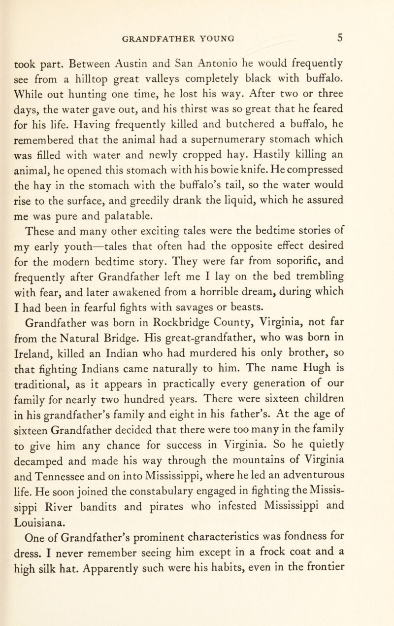took part. Between Austin and San Antonio he would frequently see from a hilltop great valleys completely black with buffalo. While out hunting one time, he lost his way. After two or three days, the water gave out, and his thirst was so great that he feared for his life. Having frequently killed and butchered a buffalo, he remembered that the animal had a supernumerary stomach which was filled with water and newly cropped hay. Hastily killing an animal, he opened this stomach with his bowie knife. He compressed the hay in the stomach with the buffalo’s tail, so the water would rise to the surface, and greedily drank the liquid, which he assured me was pure and palatable. These and many other exciting tales were the bedtime stories of my early youth—tales that often had the opposite effect desired for the modern bedtime story. They were far from soporific, and frequently after Grandfather left me I lay on the bed trembling with fear, and later awakened from a horrible dream, during which I had been in fearful fights with savages or beasts. Grandfather was born in Rockbridge County, Virginia, not far from the Natural Bridge. His great-grandfather, who was born in Ireland, killed an Indian who had murdered his only brother, so that fighting Indians came naturally to him. The name Hugh is traditional, as it appears in practically every generation of our family for nearly two hundred years. There were sixteen children in his grandfather’s family and eight in his father’s. At the age of sixteen Grandfather decided that there were too many in the family to give him any chance for success in Virginia. So he quietly decamped and made his way through the mountains of Virginia and Tennessee and on into Mississippi, where he led an adventurous life. He soon joined the constabulary engaged in fighting the Missis¬ sippi River bandits and pirates who infested Mississippi and Louisiana. One of Grandfather’s prominent characteristics was fondness for dress. I never remember seeing him except in a frock coat and a high silk hat. Apparently such were his habits, even in the frontier
