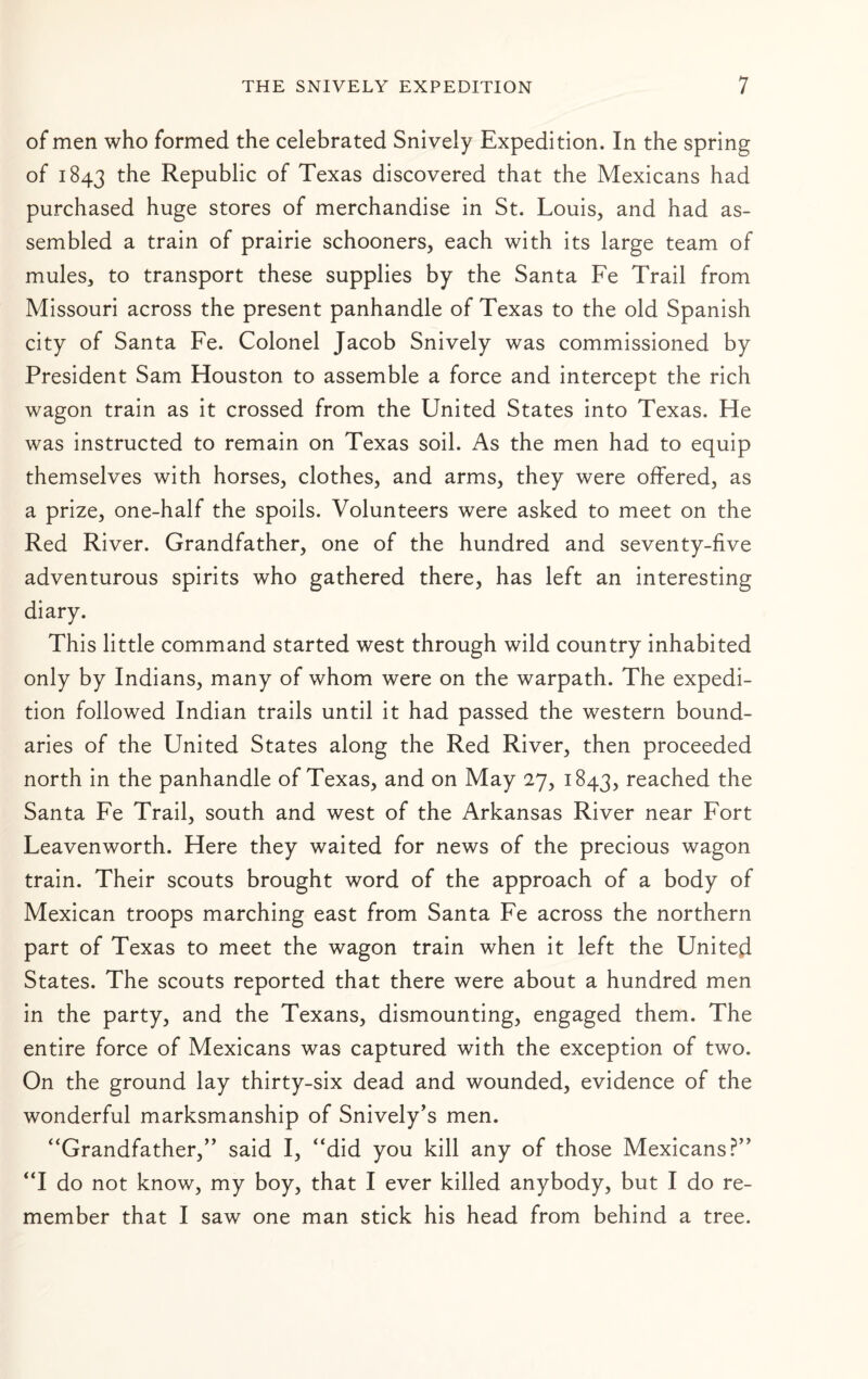 of men who formed the celebrated Snively Expedition. In the spring of 1843 Republic of Texas discovered that the Mexicans had purchased huge stores of merchandise in St. Louis, and had as¬ sembled a train of prairie schooners, each with its large team of mules, to transport these supplies by the Santa Fe Trail from Missouri across the present panhandle of Texas to the old Spanish city of Santa Fe. Colonel Jacob Snively was commissioned by President Sam Houston to assemble a force and intercept the rich wagon train as it crossed from the United States into Texas. He was instructed to remain on Texas soil. As the men had to equip themselves with horses, clothes, and arms, they were offered, as a prize, one-half the spoils. Volunteers were asked to meet on the Red River. Grandfather, one of the hundred and seventy-five adventurous spirits who gathered there, has left an interesting diary. This little command started west through wild country inhabited only by Indians, many of whom were on the warpath. The expedi¬ tion followed Indian trails until it had passed the western bound¬ aries of the United States along the Red River, then proceeded north in the panhandle of Texas, and on May 27, 1843, reached the Santa Fe Trail, south and west of the Arkansas River near Fort Leavenworth. Here they waited for news of the precious wagon train. Their scouts brought word of the approach of a body of Mexican troops marching east from Santa Fe across the northern part of Texas to meet the wagon train when it left the United States. The scouts reported that there were about a hundred men in the party, and the Texans, dismounting, engaged them. The entire force of Mexicans was captured with the exception of two. On the ground lay thirty-six dead and wounded, evidence of the wonderful marksmanship of Snively's men. ‘‘Grandfather,^’ said I, “did you kill any of those Mexicans?” “I do not know, my boy, that I ever killed anybody, but I do re¬ member that I saw one man stick his head from behind a tree.