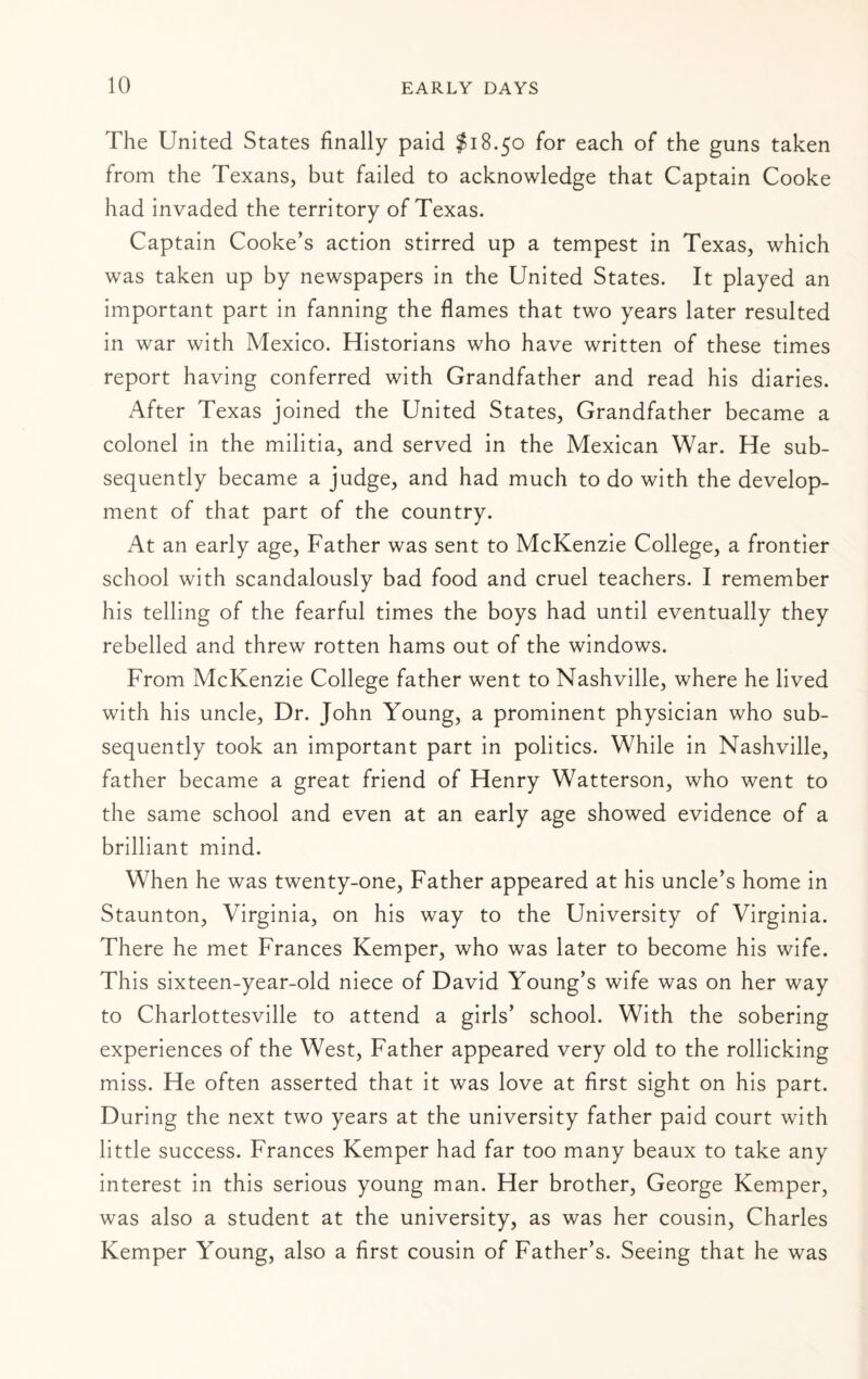 The United States finally paid $18.50 for each of the guns taken from the Texans, but failed to acknowledge that Captain Cooke had invaded the territory of Texas. Captain Cooke’s action stirred up a tempest in Texas, which was taken up by newspapers in the United States. It played an important part in fanning the flames that two years later resulted in war with Mexico. Historians who have written of these times report having conferred with Grandfather and read his diaries. After Texas joined the United States, Grandfather became a colonel in the militia, and served in the Mexican War. He sub¬ sequently became a judge, and had much to do with the develop¬ ment of that part of the country. At an early age. Father was sent to McKenzie College, a frontier school with scandalously bad food and cruel teachers. I remember his telling of the fearful times the boys had until eventually they rebelled and threw rotten hams out of the windows. From McKenzie College father went to Nashville, where he lived with his uncle. Dr. John Young, a prominent physician who sub¬ sequently took an important part in politics. While in Nashville, father became a great friend of Henry Watterson, who went to the same school and even at an early age showed evidence of a brilliant mind. When he was twenty-one. Father appeared at his uncle’s home in Staunton, Virginia, on his way to the University of Virginia. There he met Frances Kemper, who was later to become his wife. This sixteen-year-old niece of David Young’s wife was on her way to Charlottesville to attend a girls’ school. With the sobering experiences of the West, Father appeared very old to the rollicking miss. He often asserted that it was love at first sight on his part. During the next two years at the university father paid court with little success. Frances Kemper had far too many beaux to take any interest in this serious young man. Her brother, George Kemper, was also a student at the university, as was her cousin, Charles Kemper Young, also a first cousin of Father’s. Seeing that he was