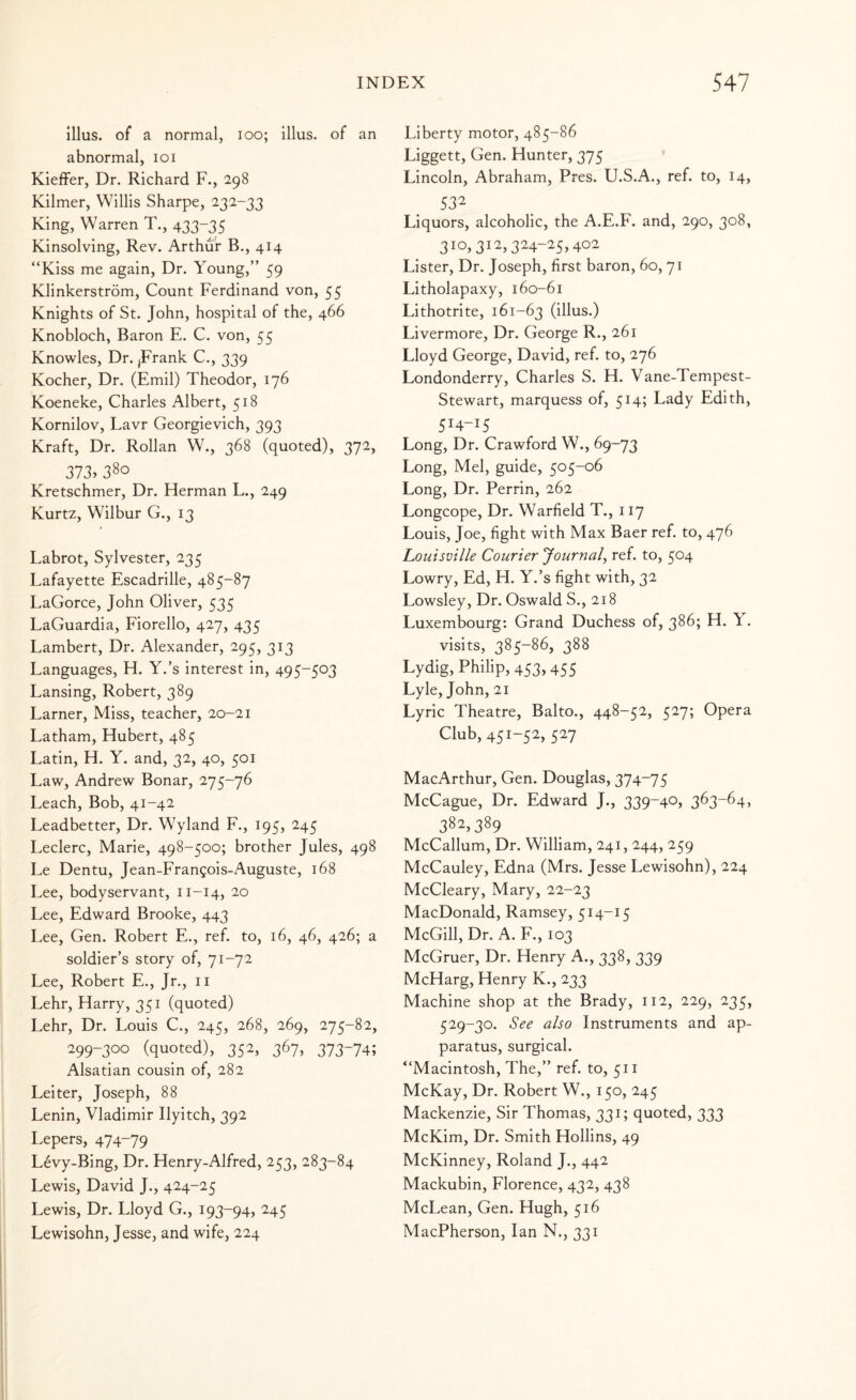 Ulus, of a normal, loo; illus. of an abnormal, loi Kieffer, Dr. Richard F., 298 Kilmer, Willis Sharpe, 232-33 King, Warren T., 433-35 Kinsolving, Rev. Arthur B., 414 “Kiss me again, Dr. Young,” 59 Klinkerstrom, Count Ferdinand von, 55 Knights of St. John, hospital of the, 466 Knobloch, Baron E. C. von, 55 Knowles, Dr. jFrank C., 339 Kocher, Dr. (Emil) Theodor, 176 Koeneke, Charles Albert, 518 Kornilov, Lavr Georgievich, 393 Kraft, Dr. Rollan W., 368 (quoted), 372, 373> 380 Kretschmer, Dr. Herman L., 249 Kurtz, Wilbur G., 13 Labrot, Sylvester, 235 Lafayette Escadrille, 485-87 LaGorce, John Oliver, 535 LaGuardia, Fiorello, 427, 435 Lambert, Dr. Alexander, 295, 313 Languages, H. Y.’s interest in, 495-503 Lansing, Robert, 389 Lamer, Miss, teacher, 20-21 Latham, Hubert, 485 Latin, H. Y. and, 32, 40, 501 Law, Andrew Bonar, 275-76 Leach, Bob, 41-42 Leadbetter, Dr. Wyland F., 195, 245 Leclerc, Marie, 498-500; brother Jules, 498 Le Dentu, Jean-Frangois-Auguste, 168 Lee, bodyservant, 11-14, 20 Lee, Edward Brooke, 443 Lee, Gen. Robert E., ref. to, 16, 46, 426; a soldier’s story of, 71-72 Lee, Robert E., Jr., ii Lehr, Harry, 351 (quoted) Lehr, Dr. Louis C., 245, 268, 269, 275-82, 299-300 (quoted), 352, 367, 373-74; Alsatian cousin of, 282 Lei ter, Joseph, 88 Lenin, Vladimir Ilyitch, 392 Lepers, 474-79 Levy-Bing, Dr. Henry-Alfred, 253, 283-84 Lewis, David J., 424-25 Lewis, Dr. Lloyd G., 193-94, 245 Lewisohn, Jesse, and wife, 224 Liberty motor, 485-86 Liggett, Gen. Hunter, 375 Lincoln, Abraham, Pres. U.S.A., ref. to, 14, 53^ Liquors, alcoholic, the A.E.F. and, 290, 308, 310,312,324-25,402 Lister, Dr. Joseph, first baron, 60, 71 Litholapaxy, 160-61 Lithotrite, 161-63 (illus.) Livermore, Dr. George R., 261 Lloyd George, David, ref. to, 276 Londonderry, Charles S. H. Vane-Tempest- Stewart, marquess of, 514; Lady Edith, 514-15 Long, Dr. Crawford W., 69-73 Long, Mel, guide, 505-06 Long, Dr. Perrin, 262 Longcope, Dr. Warfield T., 117 Louis, Joe, fight with Max Baer ref. to, 476 Louisville Courier Journal^ ref. to, 504 Lowry, Ed, H. Y.’s fight with, 32 Lowsley, Dr. Oswald S., 218 Luxembourg: Grand Duchess of, 3^6; H. \. visits, 385-86, 388 Lydig, Philip, 453, 455 Lyle, John, 21 Lyric Theatre, Balto., 448-52, 527; Opera Club, 45i-52> 5^7 MacArthur, Gen. Douglas, 374-75 McCague, Dr. Edward J., 339-40? 363-64, 382,389 McCallum, Dr. William, 241, 244, 259 McCauley, Edna (Mrs. Jesse Lewisohn), 224 McCleary, Mary, 22-23 MacDonald, Ramsey, 514-15 McGill, Dr. A. F., 103 McGruer, Dr. Henry A., 338, 339 McHarg, Henry K., 233 Machine shop at the Brady, 112, 229, 235, 529-30. See also Instruments and ap¬ paratus, surgical. “Macintosh, The,” ref. to, 511 McKay, Dr. Robert W., 150, 245 Mackenzie, Sir Thomas, 331; quoted, 333 McKim, Dr. Smith Hollins, 49 McKinney, Roland J., 442 Mackubin, Florence, 432, 438 McLean, Gen. Hugh, 516 MacPherson, Ian N., 331