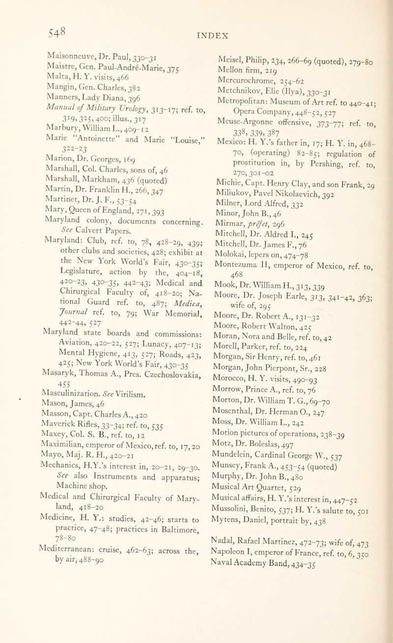 INDEX Malsonneuve, Dr. Paul, 330-31 Maistre, Gen. Paul-Andre-Marie, 2IS Malta, H. Y. visits, 466 Mangin, Gen. Charles, 382 Manners, Lady Diana, 396 Manual of Military Urology^ to, 319? 3^5> 400; illus., 317 Marbury, William L., 409-12 Mane Antoinette and Marie **Louise,” 322-23 Marion, Dr. Georges, 169 Marshall, Col. Charles, sons of, 46 Marshall, Markham, 436 (quoted) Martin, Dr. Franklin H., 266, 347 Martinet, Dr. J. F., 53-54 Queen of England, 271, 393 Maryland colony, documents concerning. See Calvert Papers. Maryland: Club, ref. to, 78, 428-29, 439; other clubs and societies, 428; exhibit at the New York World’s Fair, 430-35; Legislature, action by the, 404-18, 420-23, 430-35, 442-43; Medical and Chirurgical Faculty of, 418-20; Na¬ tional Guard ref. to, 487; Medica, Journal ref. to, 795 War Memorial, 442-44, 527 Maryland state boards and commissions: Aviation, 420-22, 527; Lunacy, 407-13; Mental Hygiene, 413, 527; Roads, 423, 425; New York World’s Fair, 430-35 Masaryk, Thomas A., Pres. Czechoslovakia, 455 Masculinization. See Virilism. Mason, James, 46 Masson, Capt. Charles A., 420 Maverick Rifles, 33-34; ref. to, 535 Maxey, Col. S. B., ref. to, 12 Maximilian, emperor of Mexico, ref. to, 17, 20 Mayo, Maj. R. H., 420-21 Mechanics, H.Y.’s interest in, 20-21, 29-30. See also Instruments and apparatus; Machine shop. Medical and Chirurgical Faculty of Mary¬ land, 418-20 Medicine, H. Y.: studies, 42-46; starts to practice, 47-48; practices in Baltimore, 78-80 Mediterranean; cruise, 462-63; across the, by air, 488-90 Meisel, Philip, 234, 266-69 (quoted), 279-80 Mellon firm, 219 Mercurochrome, 254-62 Metchnikov, Elie (Ilya), 330-31 Metropolitan: Museum of Art ref. to 440-41; Opera Company, 448-52, 527 Meuse-Argonne offensive, 373-77; ref. to, 338, 339> 387 Mexico: H. Y.’s father in, 17; H. Y. in, 468- 70, (operating) 82-85; regulation of prostitution in, by Pershing, ref. to, 270, 301-02 Michie, Capt. Henry Clay, and son Frank, 29 Miliukov, Pavel Nikolaevich, 392 Milner, Lord Alfred, 332 Minor, John B., 46 Mirmar, prejet^ 296 Mitchell, Dr. Aldred L, 245 Mitchell, Dr. James F., 76 Molokai, lepers on, Montezuma II, emperor of Mexico, ref. to, 468 Mook, Dr. William H., 313, 339 Moore, Dr. Joseph Earle, 313, 341-42, 363; wife of, 295 Moore, Dr. Robert A., 131-32 Moore, Robert Walton, 425 Moran, Nora and Belle, ref. to, 42 Morell, Parker, ref. to, 224 Morgan, Sir Henry, ref. to, 461 Morgan, John Pierpont, Sr., 228 Morocco, H. Y. visits, 490-93 Morrow, Prince A., ref. to, 76 Morton, Dr. William T. G., 69-70 Mosenthal, Dr. Herman O., 247 Moss, Dr. William L., 242 Motion pictures of operations, 238-39 Motz, Dr. Boleslas, 497 Mundelein, Cardinal George W., 537 Munsey, Frank A., 453-54 (quoted) Murphy, Dr. John B., 480 Musical Art Quartet, 529 Musical affairs, H. Y.’s interest in, 447-52 Mussolini, Benito, 5375 Y.’s salute to, 501 Mytens, Daniel, portrait by, 438 Nadal, Rafael Martinez, 472-73; wife of, 473 Napoleon I, emperor of France, ref. to, 6, 350 Naval Academy Band, 434-35