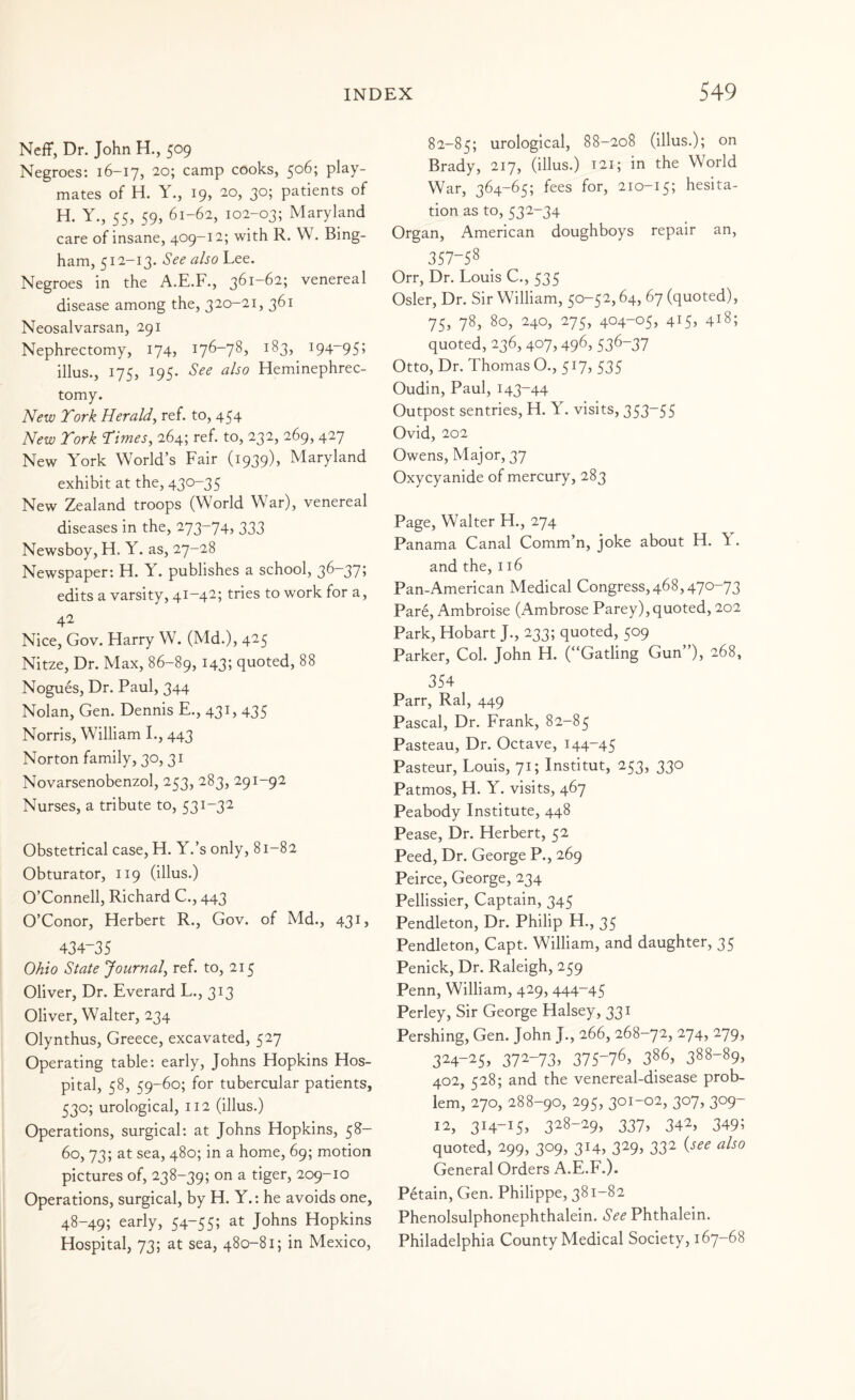 Neff, Dr. John H., 509 Negroes: 16-17, 20; camp cooks, 506; play¬ mates of H. Y., 19, 20, 30; patients of H. Y., 55, 59, 61-62, 102-03; Maryland care of insane, 409-12; with R. W. Bing¬ ham, 512-13. See also Lee. Negroes in the A.E.F., 361-62; venereal disease among the, 320-21, 361 Neosalvarsan, 291 Nephrectomy, 174, 176-78, 183, 194-95; illus., 175, 195. See also Heminephrec- tomy. New Tork Herald^ ref. to, 454 New Tork Times^ 264; ref. to, 232, 269, 427 New York World’s Fair (1939), Maryland exhibit at the, 430-35 New Zealand troops (World War), venereal diseases in the, 273-74, 333 Newsboy, H. Y. as, 27-28 Newspaper; H. Y. publishes a school, 36“37j edits a varsity, 41-42; tries to work for a, 42 Nice, Gov. Harry W. (Md.), 425 Nitze, Dr. Max, 86-89, 143; quoted, 88 Nogues, Dr. Paul, 344 Nolan, Gen. Dennis F., 431, 435 Norris, William I., 443 Norton family, 30,31 Novarsenobenzol, 253, 283, 291-92 Nurses, a tribute to, 531-32 Obstetrical case, H. Y.’s only, 81-82 Obturator, 119 (illus.) O’Connell, Richard C., 443 O’Conor, Herbert R., Gov. of Md., 431, 434-35 Ohio State Journal^ ref. to, 215 Oliver, Dr. Fverard L., 313 Oliver, Walter, 234 Olynthus, Greece, excavated, 527 Operating table: early, Johns Hopkins Hos¬ pital, 58, 59-60; for tubercular patients, 530; urological, 112 (illus.) Operations, surgical; at Johns Hopkins, 58— 60, 73; at sea, 480; in a home, 69; motion pictures of, 238-39; on a tiger, 209-10 Operations, surgical, by H. Y.: he avoids one, 48-49; early, 54-55; at Johns Hopkins Hospital, 73; at sea, 480-81; in Mexico, 82-85; urological, 88-208 (illus.); on Brady, 217, (illus.) t2I; in the World War, 364-65; fees for, 210-15; hesita¬ tion as to,532-34 Organ, American doughboys repair an, 357-58 _ Orr, Dr. Louis C., 535 Osier, Dr. Sir William, 50-52,64, 67 (quoted), 75, 78, 80, 240, 275, 404-05, 415, 418; quoted, 236, 407,496, 536-37 Otto, Dr. Thomas O., 517, 535 Oudin, Paul, 143-44 Outpost sentries, H. Y. visits, 353-55 Ovid, 202 Owens, Major, 37 Oxycyanide of mercury, 283 Page, Walter H., 274 Panama Canal Comm’n, joke about H. \. and the, 116 Pan-American Medical Congress,468,470-73 Pare, Ambroise (Ambrose Parey),quoted, 202 Park, Hobart J., 233; quoted, 509 Parker, Col. John H. (“Gatling Gun”), 268, 354 Parr, Ral, 449 Pascal, Dr. Frank, 82-85 Pasteau, Dr. Octave, 144-45 Pasteur, Louis, 71; Institut, 253, 330 Patmos, H. Y. visits, 467 Peabody Institute, 448 Pease, Dr. Herbert, 52 Peed, Dr. George P., 269 Peirce, George, 234 Pellissier, Captain, 345 Pendleton, Dr. Philip H., 35 Pendleton, Capt. William, and daughter, 35 Penick, Dr. Raleigh, 259 Penn, William, 429, 444-45 Perley, Sir George Halsey, 331 Pershing, Gen. John J., 266, 268-72, 274, 279, 324-25, 372-73, 375-76, 386, 388-89, 402, 528; and the venereal-disease prob¬ lem, 270, 288-90, 295, 301-02, 307, 309- 12, 3I4-i5> 328-29, 337, 342, 349; quoted, 299, 309, 314, 329, 332 {see also General Orders A.E.F.). P6tain, Gen. Philippe, 381-82 Phenolsulphonephthalein. See Phthalein. Philadelphia County Medical Society, 167-68