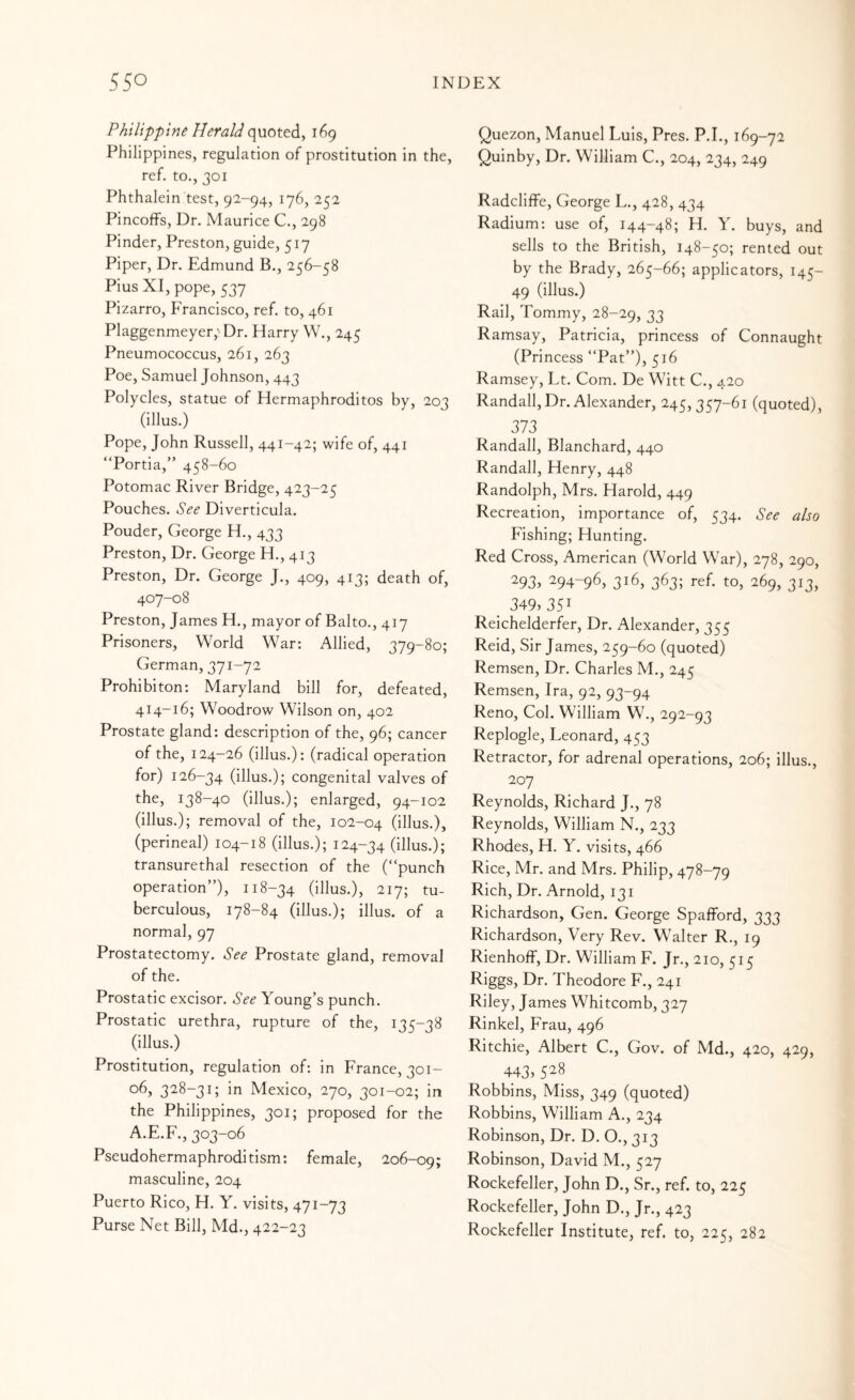 Philippine Herald 169 Philippines, regulation of prostitution in the, ref. to., 301 Phthalein test, 92-94, 176, 252 Pincoffs, Dr. Maurice C., 298 Pinder, Preston, guide, 517 Piper, Dr. Edmund B., 256-58 Pius XI, pope, 537 Pizarro, Francisco, ref. to, 461 Plaggenmeyer,'Dr. Harry W., 245 Pneumococcus, 261, 263 Poe, Samuel Johnson, 443 Polycles, statue of Hermaphroditos by, 203 (illus.) Pope, John Russell, 441-42; wife of, 441 “Portia,” 458-60 Potomac River Bridge, 423-25 Pouches. See Diverticula. Pouder, George H., 433 Preston, Dr. George H., 413 Preston, Dr. George J., 409, 413; death of, 407-08 Preston, James H., mayor of Balto., 417 Prisoners, World War: Allied, 379-80; German, 371-72 Prohibiton: Maryland bill for, defeated, 414-16; Woodrow Wilson on, 402 Prostate gland: description of the, 96; cancer of the, 124-26 (illus.): (radical operation for) 126-34 (illus.); congenital valves of the, 138-40 (illus.); enlarged, 94-102 (illus.); removal of the, 102-04 (illus.), (perineal) 104-18 (illus.); 124-34 (illus.); transurethal resection of the (“punch operation”), 118-34 (illus.), 217; tu¬ berculous, 178-84 (illus.); illus. of a normal, 97 Prostatectomy. See Prostate gland, removal of the. Prostatic excisor. See Young’s punch. Prostatic urethra, rupture of the, 135-38 (illus.) Prostitution, regulation of: in France, 301- 06, 328-31; in Mexico, 270, 301-02; in the Philippines, 301; proposed for the A.E.F., 303-06 Pseudohermaphroditism: female, 206-09; masculine, 204 Puerto Rico, H. Y. visits, 471-73 Purse Net Bill, Md., 422-23 Quezon, Manuel Luis, Pres. P.I., 169-72 Quinby, Dr. William C., 204, 234, 249 Radcliffe, George L., 428, 434 Radium: use of, 144-48; H. Y. buys, and sells to the British, 148-50; rented out by the Brady, 265-66; applicators, 145- 49 (illus.) Rail, Tommy, 28-29, 33 Ramsay, Patricia, princess of Connaught (Princess “Pat”), 516 Ramsey, Lt. Com. De Witt C., 420 Randall,Dr. Alexander, 245,357-61 (quoted), 373 Randall, Blanchard, 440 Randall, Henry, 448 Randolph, Mrs. Harold, 449 Recreation, importance of, 534. See also Fishing; Hunting. Red Cross, American (World War), 278, 290, 293> 294-96, 316, 363; ref. to, 269, 313, _ 349,351 Reichelderfer, Dr. Alexander, 355 Reid, Sir James, 259-60 (quoted) Remsen, Dr. Charles M., 245 Remsen, Ira, 92, 93-94 Reno, Col. William W., 292-93 Replogle, Leonard, 453 Retractor, for adrenal operations, 206; illus., 207 Reynolds, Richard J., 78 Reynolds, William N., 233 Rhodes, H. Y. visits, 466 Rice, Mr. and Mrs. Philip, 478-79 Rich, Dr. Arnold, 131 Richardson, Gen. George Spafford, 333 Richardson, Very Rev. Walter R., 19 Rienhoff, Dr. William F. Jr., 210, 515 Riggs, Dr. Theodore F., 241 Riley, James Whitcomb, 327 Rinkel, Frau, 496 Ritchie, Albert C., Gov. of Md., 420, 429, 443> 528 Robbins, Miss, 349 (quoted) Robbins, William A., 234 Robinson, Dr. D. O., 313 Robinson, David M., 527 Rockefeller, John D., Sr., ref. to, 225 Rockefeller, John D., Jr., 423 Rockefeller Institute, ref. to, 225, 282