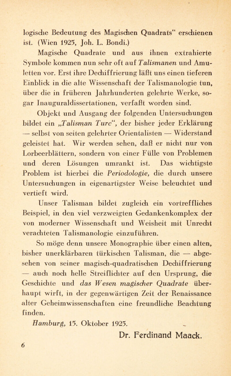 logische Bedeutung des Magischen Quadrats“ erschienen ist. (Wien 1925, Joh. L. Bondi.) Magische Quadrate und aus ihnen extrahierte vSymbole kommen nun sehr oft auf Talismanen und Amu¬ letten vor. Erst ihre Dechiffrierung läßt uns einen tieferen Einblick in die alte Wissenschaft der Talismanologie tun, über die in früheren Jahrhunderten gelehrte Werke, so¬ gar Inauguraldissertationen, verfaßt worden sind. Objekt und Ausgang der folgenden Untersuchungen bildet ein „Talisman Turc“, der bisher jeder Erklärung — selbst von seiten gelehrter Orientalisten — Widerstand geleistet hat. Wir werden sehen, daß er nicht nur von Lorbeerblättern, sondern von einer Fülle von Problemen und deren Lösungen umrankt ist. Das wichtigste Problem ist hierbei die Periodologie, die durch unsere Untersuchungen in eigenartigster Weise beleuchtet und vertieft wird. Unser Talisman bildet zugleich ein vortreffliches Beispiel, in den viel verzweigten Gedankenkomplex der von moderner Wissenschaft und Weisheit mit Unrecht verachteten Talismanologie einzuführen. So möge denn unsere Monographie über einen alten, bisher unerklärbaren türkischen Talisman, die — abge¬ sehen von seiner magisch-quadratischen Dechiffrierung — auch noch helle Streif lichter auf den Ursprung, die Geschichte und das Wesen magischer Quadrate über¬ haupt wirft, in der gegenwärtigen Zeit der Renaissance alter Geheimwissenschaften eine freundliche Beachtung finden. Hamburg, 15. Oktober 1925. Dr. Ferdinand Maack.