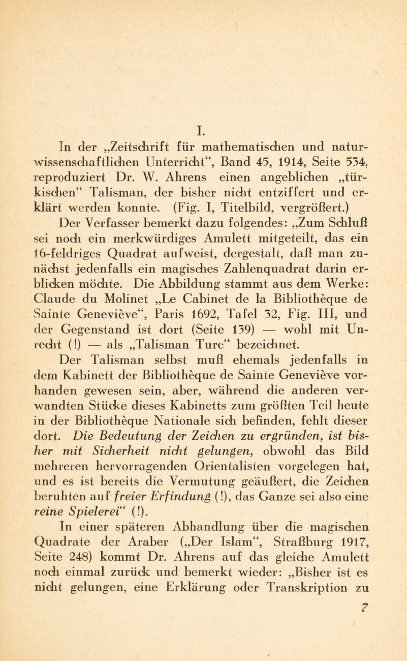 I. In der „Zeitschrift für mathematischen und natur¬ wissenschaftlichen Unterricht“, Band 45, 1914, Seite 534, reproduziert Dr. W. Ahrens einen angeblichen „tür¬ kischen“ Talisman, der bisher nicht entziffert und er¬ klärt werden konnte. (Fig. I, Titelbild, vergrößert.) Der Verfasser bemerkt dazu folgendes: „Zum Schluß sei noch ein merkwürdiges Amulett mitgeteilt, das ein 16-feldriges Quadrat aufweist, dergestalt, daß man zu¬ nächst jedenfalls ein magisches Zahlenquadrat darin er¬ blicken möchte. Die Abbildung stammt aus dem Werke: Claude du Molinet „Le Cabinet de la Bibliotheque de Sainte Genevieve“, Paris 1692, Tafel 32, Fig. III, und der Gegenstand ist dort (Seite 139) — wohl mit Un¬ recht (!) — als „Talisman Turc“ bezeichnet. Der Talisman selbst muß ehemals jedenfalls in dem Kabinett der Bibliotheque de Sainte Genevieve vor¬ handen gewesen sein, aber, während die anderen ver¬ wandten Stücke dieses Kabinetts zum größten Teil heute in der Bibliotheque Nationale sich befinden, fehlt dieser dort. Die Bedeutung der Zeichen zu ergründen, ist bis¬ her mit Sicherheit nicht gelungen, obwohl das Bild mehreren hervorragenden Orientalisten Vorgelegen hat, und es ist bereits die Vermutung geäußert, die Zeichen beruhten auf freier Erfindung (!), das Ganze sei also eine reine Spielerei( (!). In einer späteren Abhandlung über die magischen Quadrate der Araber („Der Islam“, Straßburg 1917, Seite 248) kommt Dr. Ahrens auf das gleiche Amulett noch einmal zurück und bemerkt wieder: „Bisher ist es nicht gelungen, eine Erklärung oder Transkription zu