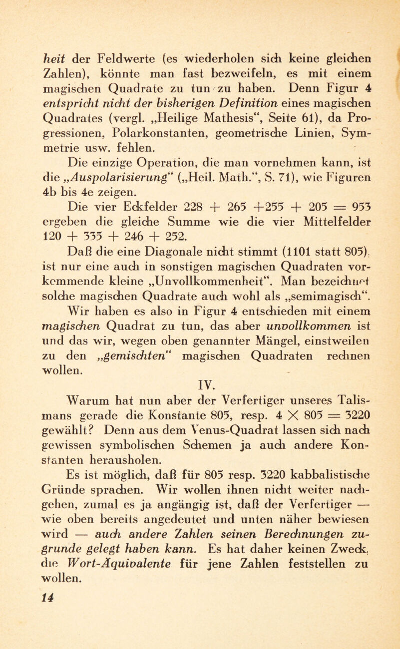 heit der Feldwerte (es wiederholen sich keine gleichen Zahlen), könnte man fast bezweifeln, es mit einem magischen Quadrate zu tun zu haben. Denn Figur 4 entspricht nicht der bisherigen Definition eines magischen Quadrates (vergl. „Heilige Mathesis“, Seite 61), da Pro¬ gressionen, Polarkonstanten, geometrische Linien, Sym¬ metrie usw. fehlen. Die einzige Operation, die man vornehmen kann, ist die „Auspolarisierung“ („Heil. Math.“, S. 71), wie Figuren 4b bis 4e zeigen. Die vier Eckfelder 228 + 265 +255 + 205 = 953 ergeben die gleiche Summe wie die vier Mittelfelder 120 + 335 + 246 + 252. Daß die eine Diagonale nicht stimmt (1101 statt 805). ist nur eine auch in sonstigen magischen Quadraten vor- kemmende kleine „Unvollkommenheit“. Man bezeichnet solche magischen Quadrate auch wohl als „semimagisch“. Wir haben es also in Figur 4 entschieden mit einem magischen Quadrat zu tun, das aber unvollkommen ist und das wir, wegen oben genannter Mängel, einstweilen zu den „gemischten“ magischen Quadraten rechnen wollen. IY. Warum hat nun aber der Verfertiger unseres Talis¬ mans gerade die Konstante 805, resp. 4 X 805 — 3220 gewählt? Denn aus dem Venus-Quadrat lassen sich nach gewissen symbolischen Schemen ja auch andere Kon¬ stanten herausholen. Es ist möglich, daß für 805 resp. 3220 kabbalistische Gründe sprachen. Wir wollen ihnen nicht weiter nach¬ gehen, zumal es ja angängig ist, daß der Verfertiger — wie oben bereits angedeutet und unten näher bewiesen wird — auch andere Zahlen seinen Berechnungen zu¬ grunde gelegt haben kann. Es hat daher keinen Zweck, die Wort-Äquivalente für jene Zahlen feststellen zu wollen.