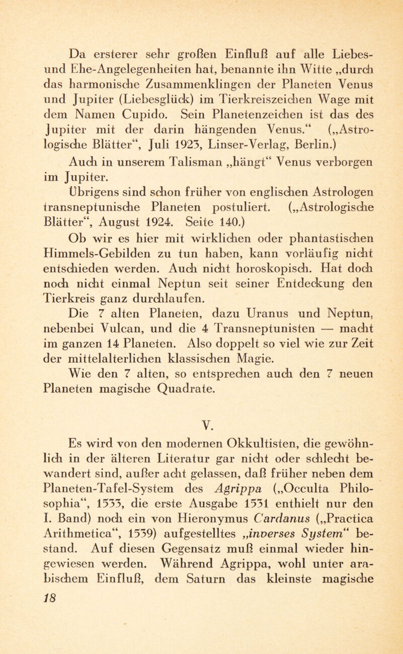Da ersterer sehr großen Einfluß auf alle Liebes- und Ehe-Angelegenheiten hat, benannte ihn Witte „durch das harmonische Zusammenklingen der Planeten Venus und Jupiter (Liebesglück) im Tierkreiszeichen Wage mit dem Namen Cupido. Sein Planetenzeichen ist das des Jupiter mit der darin hängenden Venus.“ („Astro¬ logische Blätter“, Juli 1923, Linser-Verlag, Berlin.) Audi in unserem Talisman „hängt“ Venus verborgen im Jupiter. Übrigens sind schon früher von englischen Astrologen transneptunisdie Planeten postuliert. („Astrologisdie Blätter“, August 1924. Seite 140.) Ob wir es hier mit wirklichen oder phantastischen Himmels-Gebilden zu tun haben, kann vorläufig nicht entschieden werden. Auch nicht horoskopisch. Hat doch noch nicht einmal Neptun seit seiner Entdeckung den Tierkreis ganz durchlaufen. Die 7 alten Planeten, dazu Uranus und Neptun, nebenbei Vulcan, und die 4 Transneptunisten — macht im ganzen 14 Planeten. Also doppelt so viel wie zur Zeit der mittelalterlichen klassisdien Magie. Wie den 7 alten, so entsprechen auch den 7 neuen Planeten magisdie Quadrate. V. Es wird von den modernen Okkultisten, die gewöhn¬ lich in der älteren Literatur gar nicht oder sdilecht be¬ wandert sind, außer adit gelassen, daß früher neben dem Planeten-Tafel-System des Agrippa („Occulta Philo- sophia“, 1533, die erste Ausgabe 1531 enthielt nur den I. Band) noch ein von Hieronymus Cardanus („Practica Arithmetica“, 1539) auf gestelltes „inverses System“ be¬ stand. Auf diesen Gegensatz muß einmal wieder hin¬ gewiesen werden. Während Agrippa, wohl unter ara¬ bischem Einfluß, dem Saturn das kleinste magische