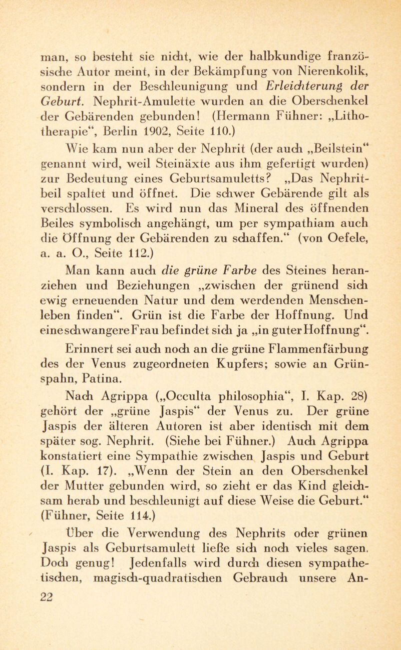 man, so besteht sie nicht, wie der halbkundige franzö¬ sische Autor meint, in der Bekämpfung von Nierenkolik, sondern in der Beschleunigung und Erleichterung der Geburt. Nephrit-Amulette wurden an die Oberschenkel der Gebärenden gebunden! (Hermann Fühner: „Litho¬ therapie“, Berlin 1902, Seite 110.) Wie kam nun aber der Nephrit (der auch „Beilstein“ genannt wird, weil Steinäxte aus ihm gefertigt wurden) zur Bedeutung eines Geburtsamuletts? „Das Nephrit¬ beil spaltet und öffnet. Die schwer Gebärende gilt als verschlossen. Es wird nun das Mineral des öffnenden Beiles symbolisch angehängt, um per sympathiam auch die Öffnung der Gebärenden zu sdiaffen.“ (von Oefele, a. a. O., Seite 112.) Man kann auch die grüne Farbe des Steines heran¬ ziehen und Beziehungen „zwischen der grünend sicht ewig erneuenden Natur und dem werdenden Menschen¬ leben finden“. Grün ist die Farbe der Hoffnung. Und eine schwangere Frau befindet sich ja „in guter Hoffnung“. Erinnert sei auch noch an die grüne Flammenfärbung des der Venus zugeordneten Kupfers; sowie an Grün¬ spahn, Patina. Nach Agrippa („Occulta philosophia“, I. Kap. 28) gehört der „grüne Jaspis“ der Venus zu. Der grüne Jaspis der älteren Autoren ist aber identisch mit dem später sog. Nephrit. (Siehe bei Fühner.) Auch Agrippa konstatiert eine Sympathie zwischen Jaspis und Geburt (I. Kap. 17). „Wenn der Stein an den Oberschenkel der Mutter gebunden wird, so zieht er das Kind gleich¬ sam herab und beschleunigt auf diese Weise die Geburt.“ (Fühner, Seite 114.) Über die Verwendung des Nephrits oder grünen Jaspis als Geburtsamulett ließe sich noch vieles sagen. Doch genug! Jedenfalls wird durch diesen sympathe¬ tischen, magisch-quadratischen Gebrauch unsere An- 99 CßQi