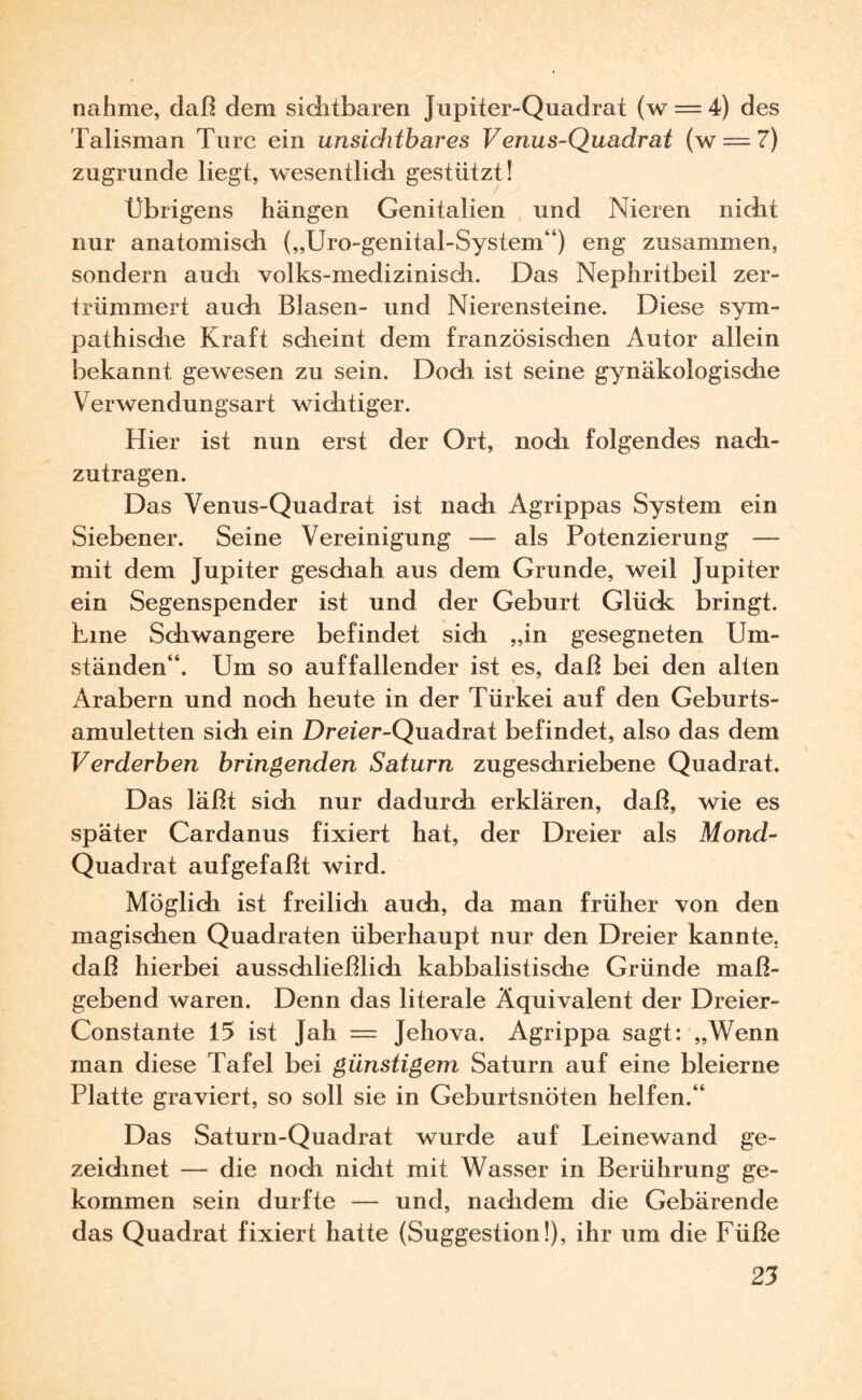 Talisman Turc ein unsichtbares Venus-Quadrat (w = 7) zugrunde liegt, wesentlich gestützt! Übrigens hängen Genitalien und Nieren nicht nur anatomisdi („Uro-genital-System“) eng zusammen, sondern auch volks-medizinisch. Das Nephritbeil zer¬ trümmert auch Blasen- und Nierensteine. Diese sym¬ pathische Kraft scheint dem französischen Autor allein bekannt gewesen zu sein. Doch ist seine gynäkologische Verwendungsart wichtiger. Hier ist nun erst der Ort, noch folgendes nach¬ zutragen. Das Venus-Quadrat ist nach Agrippas System ein Siebener. Seine Vereinigung — als Potenzierung — mit dem Jupiter geschah aus dem Grunde, weil Jupiter ein Segenspender ist und der Geburt Glück bringt. Line Schwangere befindet sich „in gesegneten Um¬ ständen“. Um so auffallender ist es, daß bei den alten Arabern und noch heute in der Türkei auf den Geburts¬ amuletten sich ein Dreier-Quadrat befindet, also das dem Verderben bringenden Saturn zugeschriebene Quadrat. Das läßt sich nur dadurch erklären, daß, wie es später Cardanus fixiert hat, der Dreier als Mond- Quadrat aufgefaßt wird. Möglich ist freilich auch, da man früher von den magischen Quadraten überhaupt nur den Dreier kannte, daß hierbei ausschließlich kabbalistische Gründe maß¬ gebend waren. Denn das literale Äquivalent der Dreier- Constante 15 ist ]ah — Jehova. Agrippa sagt: „Wenn man diese Tafel bei günstigem Saturn auf eine bleierne Platte graviert, so soll sie in Geburtsnöten helfen.“ Das Saturn-Quadrat wurde auf Leinewand ge¬ zeichnet — die noch nicht mit Wasser in Berührung ge¬ kommen sein durfte — und, nachdem die Gebärende das Quadrat fixiert hatte (Suggestion!), ihr um die Füße 25