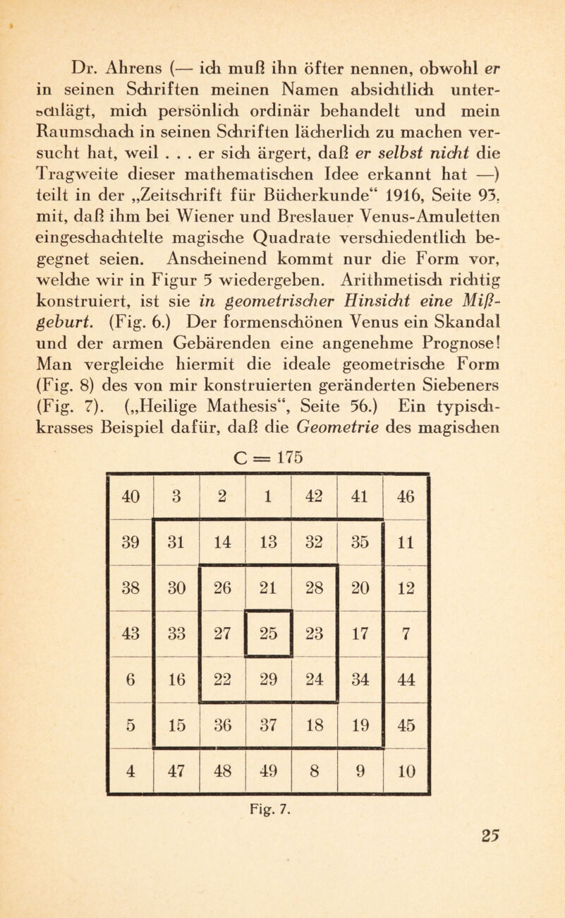 Dr. Ahrens (— ich muß ihn öfter nennen, obwohl er in seinen Schriften meinen Namen absichtlich unter- »clilägt, mich persönlich ordinär behandelt und mein Raumschach in seinen Schriften lächerlich zu machen ver¬ sucht hat, weil ... er sich ärgert, daß er selbst nicht die Tragweite dieser mathematischen Idee erkannt hat —) teilt in der „Zeitschrift für Bücherkunde“ 1916, Seite 93. mit, daß ihm bei Wiener und Breslauer Venus-Amuletten eingeschachtelte magische Quadrate verschiedentlich be¬ gegnet seien. Anscheinend kommt nur die Form vor, welche wir in Figur 5 wiedergeben. Arithmetisch richtig konstruiert, ist sie in geometrischer Hinsicht eine Miß¬ geburt. (Fig. 6.) Der formenschönen Venus ein Skandal und der armen Gebärenden eine angenehme Prognose! Man vergleiche hiermit die ideale geometrische Form (Fig. 8) des von mir konstruierten geränderten Siebeners (Fig. 7). („Heilige Mathesis“, Seite 56.) Ein typisch¬ krasses Beispiel dafür, daß die Geometrie des magischen C = 175 40 3 2 1 42 41 46 39 31 14 13 32 35 11 38 30 26 21 28 20 12 43 33 27 25 23 17 7 6 16 22 29 24 34 44 5 15 36 37 18 19 45 4 47 48 49 8 9 10 Fig. 7.