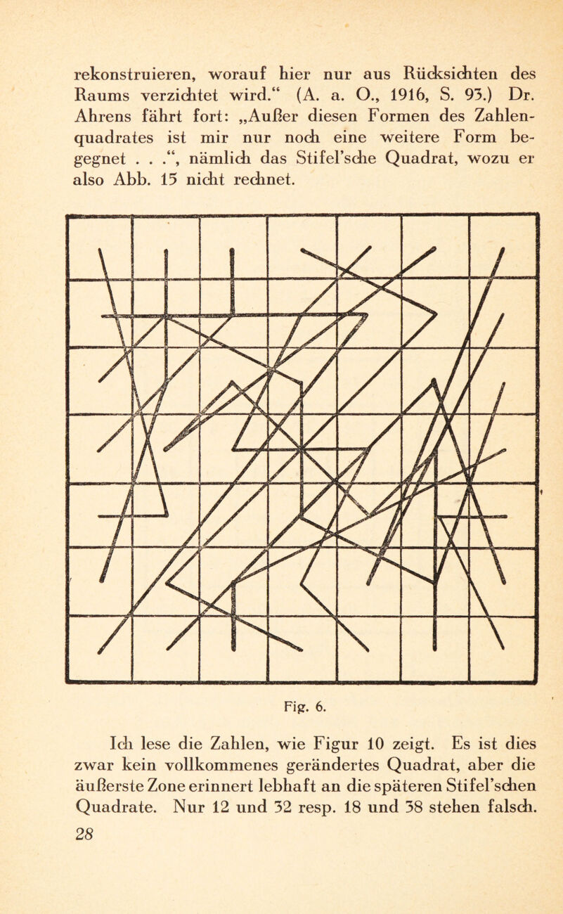 rekonstruieren, worauf hier nur aus Rücksichten des Raums verzichtet wird.“ (A. a. O., 1916, S. 93.) Dr. Ahrens fährt fort: „Außer diesen Formen des Zahlen¬ quadrates ist mir nur noch eine weitere Form be¬ gegnet . . nämlich das Stifel’sche Quadrat, wozu er also Abb. 15 nicht rechnet. Ich lese die Zahlen, wie Figur 10 zeigt. Es ist dies zwar kein vollkommenes gerändertes Quadrat, aber die äußerste Zone erinnert lebhaft an die späteren Stifel’schen Quadrate. Nur 12 und 32 resp. 18 und 38 stehen falsch.