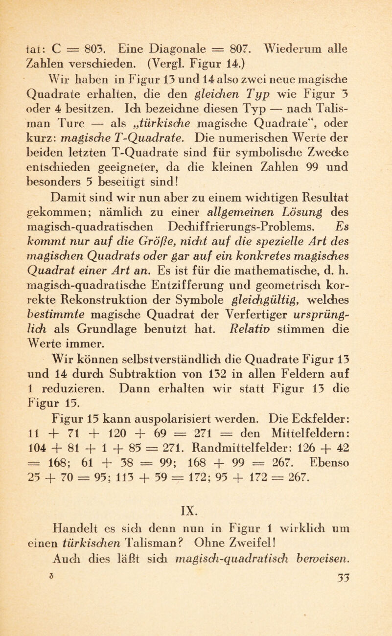 iat: C = 803. Eine Diagonale — 807. Wiederum alle Zahlen verschieden. (Yergl. Figur 14.) Wir haben in Figur 13 und 14 also zwei neue magische Quadrate erhalten, die den gleichen Typ wie Figur 3 oder 4 besitzen. Ich bezeichne diesen Typ — nach Talis¬ man Turc — als „türkische magische Quadrate“, oder kurz: magische T-Quadrate. Die numerischen Werte der beiden letzten T-Quadrate sind für symbolische Zwecke entschieden geeigneter, da die kleinen Zahlen 99 und besonders 5 beseitigt sind! Damit sind wir nun aber zu einem wichtigen Resultat gekommen; nämlich zu einer allgemeinen Lösung des magisch-quadratischen Dechiffrierungs-Problems. Es kommt nur auf die Größe, nicht auf die spezielle Art des magischen Quadrats oder gar auf ein konkretes magisches Quadrat einer Art an. Es ist für die mathematische, d. h. magisch-quadratische Entzifferung und geometrisch kor¬ rekte Rekonstruktion der Symbole gleichgültig, welches bestimmte magische Quadrat der Verfertiger ursprüng¬ lich als Grundlage benutzt hat. Relativ stimmen die Werte immer. Wir können selbstverständlich die Quadrate Figur 13 und 14 durch Subtraktion von 132 in allen Feldern auf I reduzieren. Dann erhalten wir statt Figur 13 die Figur 15. Figur 15 kann auspolarisiert werden. Die Eckfelder: II + 71 + 120 + 69 = 271 = den Mittelfeldern: 104 + 81 + 1 + 85 = 271. Randmittelfelder: 126 + 42 = 168; 61 + 38 = 99; 168 + 99 = 267. Ebenso 25 + 70 = 95; 113 + 59 == 172; 95 + 172 = 267. IX. Handelt es sich denn nun in Figur 1 wirklich um einen türkisdien Talisman? Ohne Zweifel! Audi dies läßt sich magisch-quadratisch beweisen.