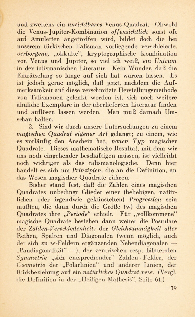 und zweitens ein unsichtbares Venus-Quadrat. Obwohl die Venus-Jupiter-Kombination offensichtlich sonst oft auf Amuletten angetroffen wird, bildet doch die bei unserem türkischen Talisman vorliegende verschleierte. verborgene, „okkulte“, kryptographische Kombination von Venus und Jupiter, so viel ich weiß, ein Unicum in der talismanischen Literatur. Kein Wunder, daß die Enträtselung so lange auf sich hat warten lassen. Es ist jedoch gerne möglich, daß jetzt, nachdem die Auf¬ merksamkeit auf diese verschmitzte Herstellungsmethode von Talismanen gelenkt worden ist, sich noch weitere ähnliche Exemplare in der überlieferten Literatur finden und auflösen lassen werden. Man muß darnach Um¬ schau halten. 2. Sind wir durch unsere Untersuchungen zu einem magischen Quadrat eigener Art gelangt; zu einem, wie es vorläufig den Anschein hat, neuen Typ magischer Quadrate. Dieses mathematische Resultat, mit dem wir uns noch eingehender beschäftigen müssen, ist vielleicht noch wichtiger als das talismanologische. Denn hier handelt es sich um Prinzipien, die an die Definition, an das Wesen magischer Quadrate rühren. Bisher stand fest, daß die Zahlen eines magischen Quadrates unbedingt Glieder einer (beliebigen, natür¬ lichen oder irgendwie gekünstelten) Progression sein mußten, die dann durch die Größe (w) des magischen Quadrates ihre „Periode' erhielt. Für „vollkommene“ magische Quadrate bestehen dann weiter die Postulate der Zahlen-Verschiedenheit; der Gleichsummigkeit aller Reihen, Spalten und Diagonalen (wenn möglich, auch der sich zu w-Feldern ergänzenden Nebendiagonalen — „Pandiagonalität“ —), der zentrischen resp. bilateralen Symmetrie „sich entsprechender“ Zahlen - Felder, der Geometrie der „Polarlinien“ und anderer Linien, der Rückbeziehung auf ein natürliches Quadrat usw. (Vergl. die Definition in der „Heiligen Mathesis“, Seite 61.)