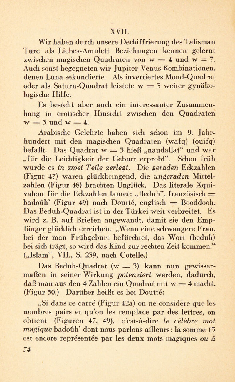 XYII. Wir haben durch unsere Dechiffrierung des Talisman Turc als Liebes-Amulett Beziehungen kennen gelernt zwischen magischen Quadraten von w — 4 und w = 7. Auch sonst begegneten wir Jupiter-Venus-Kombinationen, denen Luna sekundierte. Als invertiertes Mond-Quadrat oder als Saturn-Quadrat leistete w == 3 weiter gynäko¬ logische Hilfe. Es besteht aber auch ein interessanter Zusammen¬ hang in erotischer Hinsicht zwischen den Quadraten w = 3 und w = 4. Arabische Gelehrte haben sich schon im 9. Jahr¬ hundert mit den magischen Quadraten (wafq) (ouifq) befaßt. Das Quadrat w = 3 hieß „naudallat“ und war „für die Leichtigkeit der Geburt erprobt“. Schon früh wurde es in zwei Teile zerlegt. Die geraden Eckzahlen (Figur 47) waren glückbringend, die ungeraden Mittel¬ zahlen (Figur 48) brachten Unglück. Das literale Äqui¬ valent für die Eckzahlen lautet: „Beduh“, französisch = badoüh* (Figur 49) nach Doutte, englisch = Booddooh. Das Beduh-Quadrat ist in der Türkei weit verbreitet. Es wird z. B. auf Briefen angewandt, damit sie den Emp¬ fänger glücklich erreichen. „Wenn eine schwangere Frau, bei der man Frühgeburt befürchtet, das Wort (beduh) bei sich trägt, so wird das Kind zur rechten Zeit kommen.“ („Islam“, VII., S. 239, nach Cotelle.) Das Beduh-Quadrat (w = 3) kann nun gewisser¬ maßen in seiner Wirkung potenziert werden, dadurch, daß man aus den 4 Zahlen ein Quadrat mit w = 4 macht. (Figur 50.) Darüber heißt es bei Doutte: „Si dans ce carre (Figur 42a) on ne considere que les nombres pairs et qu’on les remplace par des lettres, on obtient (Figuren 47, 49), c’est-ä-dire le celebre mot magique badoüh’ dont nous parlons ailleurs: la somme 15 est encore representee par les deux mots magiques ou ä