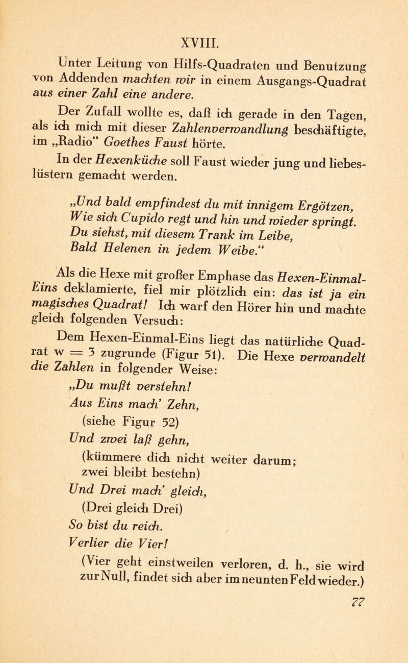 XVIII. Unter Leitung von Hilfs-Quadraten und Benutzung von Addenden machten mir in einem Ausgangs-Quadrat aus einer Zahl eine andere. Der Zufall wollte es, daß ich gerade in den Tagen, als ich mich mit dieser Zahlenvermandlung beschäftigte, im „Radio Goethes Faust hörte. In der Hexenküche soll Faust wieder jung und liebes- lüstern gemacht werden. „Und bald empfindest du mit innigem Ergötzen, Wie sich Cupido regt und hin und wieder springt. Du siehst, mit diesem Trank im Leibe, Bald Helenen in jedem Weibe/* Als die Hexe mit großer Emphase das Hexen-Einmal- Ems deklamierte, fiel mir plötzlich ein: das ist ja ein magisches Quadrat! Ich warf den Hörer hin und machte gleich folgenden Versuch: Dem Hexen-Einmal-Eins liegt das natürliche Quad- *at r 77 3 zu^runde (Figur 51). Die Hexe verwandelt die Zahlen in folgender Weise: „Du mußt verstehn! Aus Eins mach1 Zehn, (siehe Figur 52) Und zwei laß gehn, (kümmere dich nicht weiter darum; zwei bleibt bestehn) Und Drei mach’ gleich, (Drei gleich Drei) So bist du reich. Verlier die Vier! (Vier geht einstweilen verloren, d. h., sie wird zur Null, findet sich aber im neunten Feld wieder.) ??