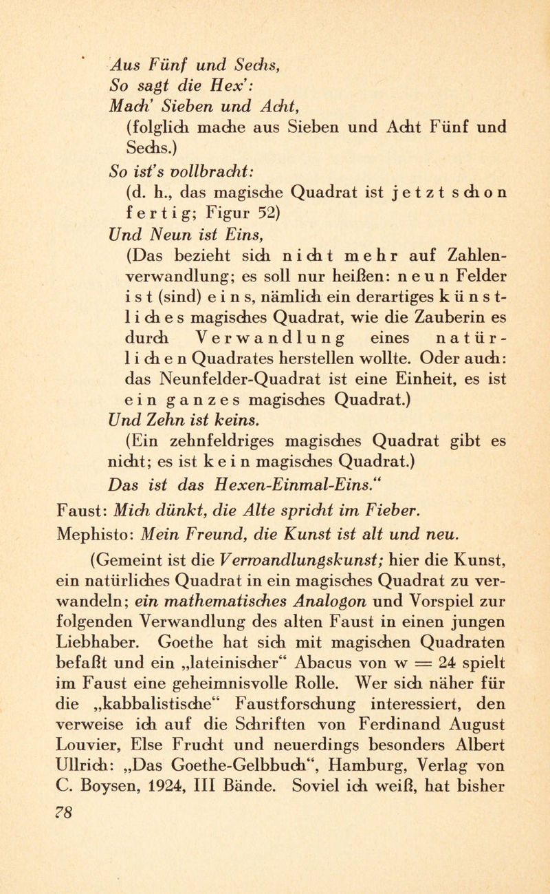 Aus Fünf und Sechs, So sagt die Hex’: Mach’ Sieben und Acht, (folglich mache aus Sieben und Acht Fünf und Sechs.) So ist’s vollbracht: (d. h., das magische Quadrat ist jetzt schon f e r t i g; Figur 52) Und Neun ist Eins, (Das bezieht sich nicht mehr auf Zahlen¬ verwandlung; es soll nur heißen: neun Felder ist (sind) eins, nämlich ein derartiges künst- 1 i di e s magisches Quadrat, wie die Zauberin es durch Verwandlung eines natür¬ lichen Quadrates hersteilen wollte. Oder auch: das Neunfelder-Quadrat ist eine Einheit, es ist ein ganzes magisches Quadrat.) Und Zehn ist keins. (Ein zehnfeldriges magisches Quadrat gibt es nicht; es ist k e i n magisches Quadrat.) Das ist das Hexen-Einmal-Eins.“ Faust: Midi dünkt, die Alte spricht im Fieber. Mephisto: Mein Freund, die Kunst ist alt und neu. (Gemeint ist die Vermandlungskunst; hier die Kunst, ein natürliches Quadrat in ein magisches Quadrat zu ver¬ wandeln; ein mathematisches Analogon und Vorspiel zur folgenden Verwandlung des alten Faust in einen jungen Liebhaber. Goethe hat sich mit magischen Quadraten befaßt und ein „lateinischer“ Abacus von w = 24 spielt im Faust eine geheimnisvolle Rolle. Wer sich näher für die „kabbalistische“ Faustforschung interessiert, den verweise ich auf die Schriften von Ferdinand August Louvier, Else Frucht und neuerdings besonders Albert Ullrich: „Das Goethe-Gelbbuch“, Hamburg, Verlag von C. Boysen, 1924, III Bände. Soviel ich weiß, hat bisher