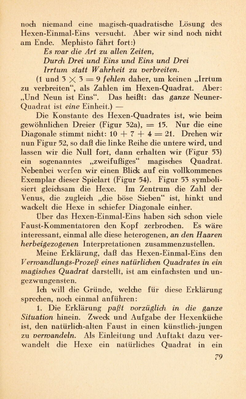 noch niemand eine magisch-quadratische Lösung des Hexen-Einmal-Eins versucht. Aber wir sind noch nicht am Ende. Mephisto fährt fort:) Es war die Art zu allen Zeiten, Durch Drei und Eins und Eins und Drei Irrtum statt Wahrheit zu verbreiten. (1 und 3 X — 9 fehlen daher, um keinen „Irrtum zu verbreiten“, als Zahlen im Hexen-Quadrat. Aber: „Und Neun ist Eins“. Das heißt: das ganze Neuner- Quadrat ist eine Einheit.) — Die Konstante des Hexen-Quadrates ist, wie beim gewöhnlichen Dreier (Figur 32a), = 15. Nur die eine Diagonale stimmt nicht: 10 + 7 + 4 = 21. Drehen wir nun Figur 52, so daß die linke Reihe die untere wird, und lassen wir die Null fort, dann erhalten wir (Figur 53) ein sogenanntes „zweifüßiges“ magisches Quadrat. Nebenbei werfen wir einen Blick auf ein vollkommenes Exemplar dieser Spielart (Figur 54). Figur 53 symboli¬ siert gleichsam die Hexe. Im Zentrum die Zahl der Venus, die zugleich „die böse Sieben“ ist, hinkt und wackelt die Hexe in schiefer Diagonale einher. Uber das Hexen-Einmal-Eins haben sich schon viele Faust-Kommentatoren den Kopf zerbrochen. Es wäre interessant, einmal alle diese heterogenen, an den Haaren herbeigezogenen Interpretationen zusammenzustellen. Meine Erklärung, daß das Hexen-Einmal-Eins den Verwandlungs-Prozeß eines natürlichen Quadrates in ein magisches Quadrat darstellt, ist am einfachsten und un¬ gezwungensten. Ich will die Gründe, welche für diese Erklärung sprechen, noch einmal anführen: 1. Die Erklärung paßt vorzüglich in die ganze Situation hinein. Zweck und Aufgabe der Hexenküche ist, den natürlich-alten Faust in einen künstlich-jungen zu verwandeln. Als Einleitung und Auftakt dazu ver¬ wandelt die Hexe ein natürliches Quadrat in ein