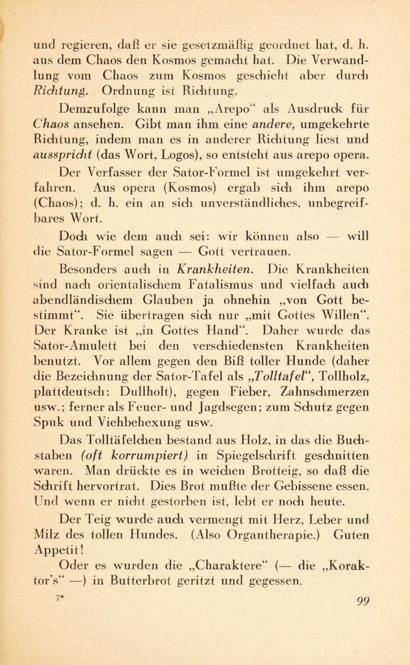 und regieren, daß er sie gesetzmäßig geordnet hat, d. h. aus dem Chaos den Kosmos gemacht hat. Die Verwand¬ lung vom Chaos zum Kosmos geschieht aber durch Richtung. Ordnung ist Richtung. Demzufolge kann man „Arepo“ als Ausdruck für Chaos ansehen. Gibt man ihm eine andere, umgekehrte Riditung, indem man es in anderer Richtung liest und ausspricht (das Wort, Logos), so entsteht aus arepo opera. Der Verfasser der Sator-Formel ist umgekehrt ver¬ fahren. Aus opera (Kosmos) ergab sich ihm arepo (Chaos): d. h. ein an sich unverständliches, unbegreif¬ bares Wort. Doch wie dem auch sei: wir können also — will die Sator-Formel sagen — Gott vertrauen. Besonders auch in Krankheiten. Die Krankheiten sind nach orientalischem Fatalismus und vielfach auch abendländischem Glauben ja ohnehin „von Gott be¬ stimmt“. Sie übertragen sich nur „mit Gottes Willen“. Der Kranke ist „in Gottes Hand“. Daher wurde das Sator-Amulett bei den verschiedensten Krankheiten benutzt. Vor allem gegen den Biß toller Hunde (daher die Bezeichnung der Sator-Tafel als „Tolltafel“, Tollholz, plattdeutsch: Dullholt), gegen Fieber, Zahnschmerzen usw.; ferner als Feuer- und Jagdsegen; zum Schutz gegen Spuk und Viehbehexung usw. Das Tolltäfelchen bestand aus Holz, in das die Buch¬ staben (oft korrumpiert) in Spiegelschrift geschnitten waren. Man drückte es in weichen Brotteig, so daß die Schrift hervortrat. Dies Brot mußte der Gebissene essen. Und wenn er nicht gestorben ist, lebt er noch heute. Der Teig wurde auch vermengt mit Herz, Leber und Milz des tollen Hundes. (Also Organtherapie.) Guten Appetit! Oder es wurden die „Charaktere“ (— die „Korak- tor’s“ —) in Butterbrot geritzt und gegessen. 7*