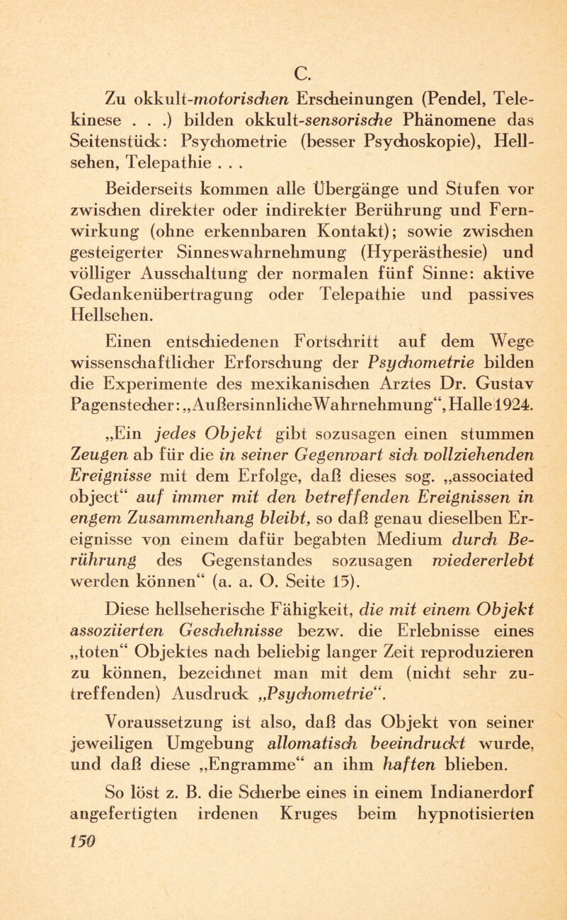 c. Zu okku\t-motorischen Ersdieinungen (Pendel, Tele¬ kinese . . .) bilden okkult-sensorische Phänomene das Seitenstück:: Psychometrie (besser Psychoskopie), Hell¬ sehen, Telepathie . . . Beiderseits kommen alle Übergänge und Stufen vor zwischen direkter oder indirekter Berührung und Fern¬ wirkung (ohne erkennbaren Kontakt); sowie zwischen gesteigerter Sinneswahrnehmung (Hyperästhesie) und völliger Ausschaltung der normalen fünf Sinne: aktive Gedankenübertragung oder Telepathie und passives Hellsehen. Einen entschiedenen Fortschritt auf dem Wege wissenschaftlicher Erforschung der Psychometrie bilden die Experimente des mexikanischen Arztes Dr. Gustav Pagenstecher: „ AußersinnlicheWahrnehmung“, Halle 1924. „Ein jedes Objekt gibt sozusagen einen stummen Zeugen ab für die in seiner Gegenwart sich vollziehenden Ereignisse mit dem Erfolge, daß dieses sog. „associated object“ auf immer mit den betreffenden Ereignissen in engem Zusammenhang bleibt, so daß genau dieselben Er¬ eignisse von einem dafür begabten Medium durch Be¬ rührung des Gegenstandes sozusagen wiedererlebt werden können“ (a. a. O. Seite 15). Diese hellseherische Fähigkeit, die mit einem Objekt assoziierten Geschehnisse bezw. die Erlebnisse eines „toten“ Objektes nach beliebig langer Zeit reproduzieren zu können, bezeichnet man mit dem (nicht sehr zu¬ treffenden) Ausdruck „Psychometrie“. Voraussetzung ist also, daß das Objekt von seiner jeweiligen Umgebung allomatisch beeindruckt wurde, und daß diese „Engramme“ an ihm haften blieben. So löst z. B. die Scherbe eines in einem Indianerdorf angefertigten irdenen Kruges beim hypnotisierten