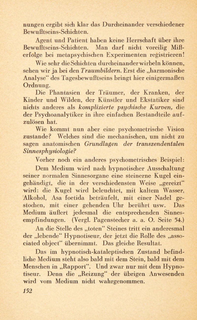 nungen ergibt sich klar das Durcheinander verschiedener Bewußtseins-Schichten. Agent und Patient haben keine Herrschaft über ihre Bewußtseins-Schichten. Man darf nicht voreilig Miß¬ erfolge bei metapsychischen Experimenten registrieren! Wie sehr dieSchiditen durcheinander wirbeln können, sehen wir ja bei den Traumbildern. Erst die „harmonische Analyse“ des Tagesbewußtseins bringt hier einigermaßen Ordnung. Die Phantasien der Träumer, der Kranken, der Kinder und Wilden, der Künstler und Ekstatiker sind nichts anderes als komplizierte psychische Kurven, die der Psychoanalytiker in ihre einfachen Bestandteile auf¬ zulösen hat. Wie kommt nun aber eine psychometrische Vision zustande? Welches sind die mechanischen, um nicht zu sagen anatomischen Grundlagen der transzendentalen Sinnesphysiologie? Vorher noch ein anderes psychometrisches Beispiel: Dem Medium wird nach hypnotischer Ausschaltung seiner normalen Sinnesorgane eine steinerne Kugel ein- gehändigt, die in der verschiedensten Weise „gereizt“ wird: die Kugel wird beleuchtet, mit kaltem Wasser. Alkohol, Asa foetida beträufelt, mit einer Nadel ge¬ stochen, mit einer gehenden Uhr berührt usw. Das Medium äußert jedesmal die entsprechenden Sinnes¬ empfindungen. (Vergl. Pagenstecher a. a. O. Seite 54.) An die Stelle des „toten“ Steines tritt ein anderesmal der „lebende“ Hypnotiseur, der jetzt die Rolle des „asso- ciated object“ übernimmt. Das gleiche Resultat. Das im hypnotisch-kataleptischen Zustand befind¬ liche Medium steht also bald mit dem Stein, bald mit dem Menschen in „Rapport“. Und zwar nur mit dem Hypno¬ tiseur. Denn die „Reizung“ der übrigen Anwesenden wird vom Medium nicht wahrgenommen.