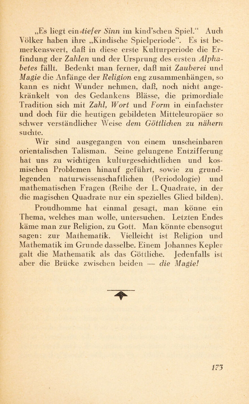 „Es liegt ein tiefer Sinn im kind’schen Spiel/' Audi Völker haben ihre „Kindisdie Spielperiode'’. Es ist be¬ merkenswert, daß in diese erste Kulturperiode die Er¬ findung der Zahlen und der Ursprung des ersten Alpha¬ betes fällt. Bedenkt man ferner, daß mit Zauberei und Magie die Anfänge der Religion eng Zusammenhängen, so kann es nicht Wunder nehmen, daß, noch nicht ange¬ kränkelt von des Gedankens Blässe, die primordiale Tradition sich mit Zahl, Wort und Form in einfachster und dodi für die heutigen gebildeten Mitteleuropäer so schwer verständlicher Weise dem Göttlichen zu nähern suchte. Wir sind ausgegangen von einem unscheinbaren orientalischen Talisman. Seine gelungene Entzifferung hat uns zu wichtigen kulturgeschichtlichen und kos¬ mischen Problemen hinauf geführt, sowie zu grund¬ legenden naturwissenschaftlichen (Periodologie) und mathematischen Fragen (Reihe der L. Quadrate, in der die magischen Quadrate nur ein spezielles Glied bilden). Proudhomme hat einmal gesagt, man könne ein Thema, welches man wolle, untersuchen. Letzten Endes käme man zur Religion, zu Gott. Man könnte ebensogut sagen: zur Mathematik. Vielleicht ist Religion und Mathematik im Grunde dasselbe. Einem Johannes Kepler galt die Mathematik als das Göttliche. Jedenfalls is t aber die Brücke zwischen beiden — die Magie!