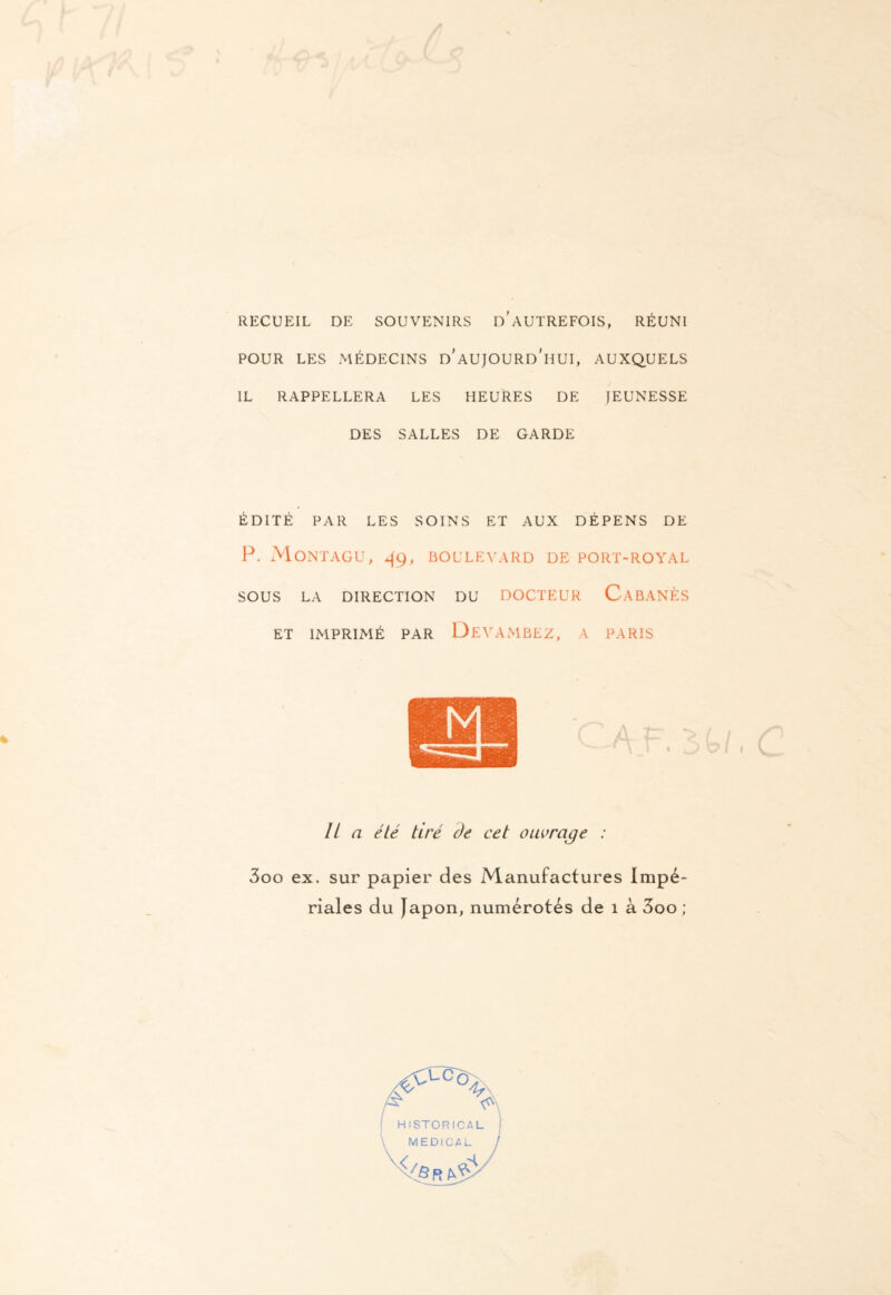 RECUEIL DE SOUVENIRS D'AUTREFOIS, RÉUNI POUR LES MÉDECINS d'AUJOURD'HUI, AUXQUELS IL RAPPELLERA LES HEURES DE JEUNESSE DES SALLES DE GARDE ÉDITÉ PAR LES SOINS ET AUX DÉPENS DE P. MONTAGU, 49, BOULEVARD DE PORT-ROYAL SOUS LA DIRECTION DU DOCTEUR CABANES ET IMPRIMÉ PAR DEVAMBEZ, A PARIS lia été tiré àe cet ouvrage : 3oo ex. sur papier des Manufactures Impé¬ riales du Japon, numérotés de 1 à 3oo;