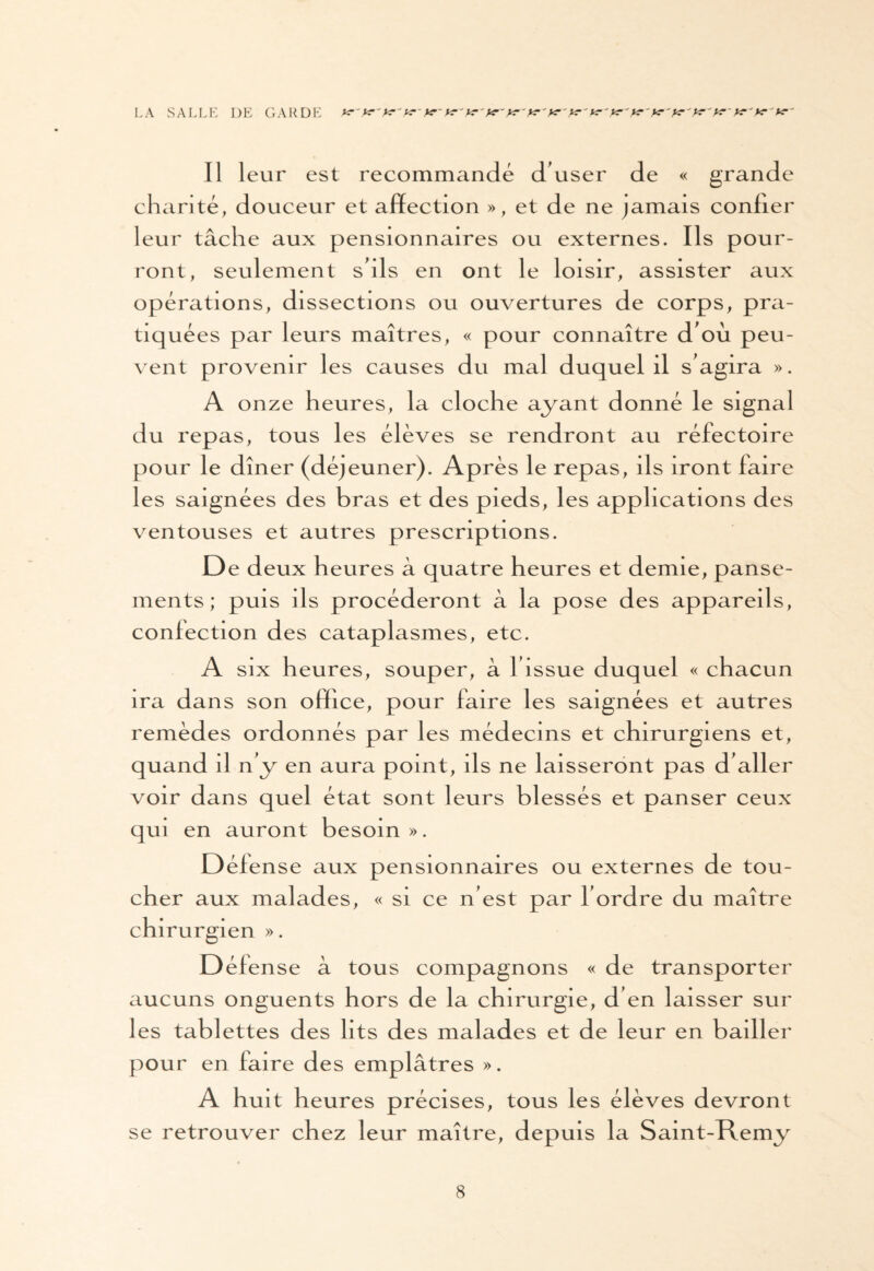 LA SALLE DE GARDE yr'K'K-'K'K~ K'K'K1'K'K'K'K'K'K-'ï?'K~ K' Il leur est recommandé d'user de « grande charité, douceur et affection », et de ne jamais conlier leur tâche aux pensionnaires ou externes. Ils pour¬ ront, seulement s'ils en ont le loisir, assister aux opérations, dissections ou ouvertures de corps, pra¬ tiquées par leurs maîtres, « pour connaître d'où peu¬ vent provenir les causes du mal duquel il s'agira ». A onze heures, la cloche ayant donné le signal du repas, tous les élèves se rendront au réfectoire pour le dîner (déjeuner). Après le repas, ils iront faire les saignées des bras et des pieds, les applications des ventouses et autres prescriptions. Ded eux heures à quatre heures et demie, panse¬ ments ; puis ils procéderont à la pose des appareils, confection des cataplasmes, etc. A six heures, souper, à l'issue duquel « chacun ira dans son office, pour faire les saignées et autres remèdes ordonnés par les médecins et chirurgiens et, quand il n'y en aura point, ils ne laisseront pas d'aller voir dans quel état sont leurs blessés et panser ceux qui en auront besoin ». Défense aux pensionnaires ou externes de tou¬ cher aux malades, « si ce n'est par l'ordre du maître chirurgien ». Défense à tous compagnons « de transporter aucuns onguents hors de la chirurgie, d'en laisser sur les tablettes des lits des malades et de leur en bailler pour en fai re des emplâtres ». A huit heures précises, tous les élèves devront se retrouver chez leur maître, depuis la Saint-Remy