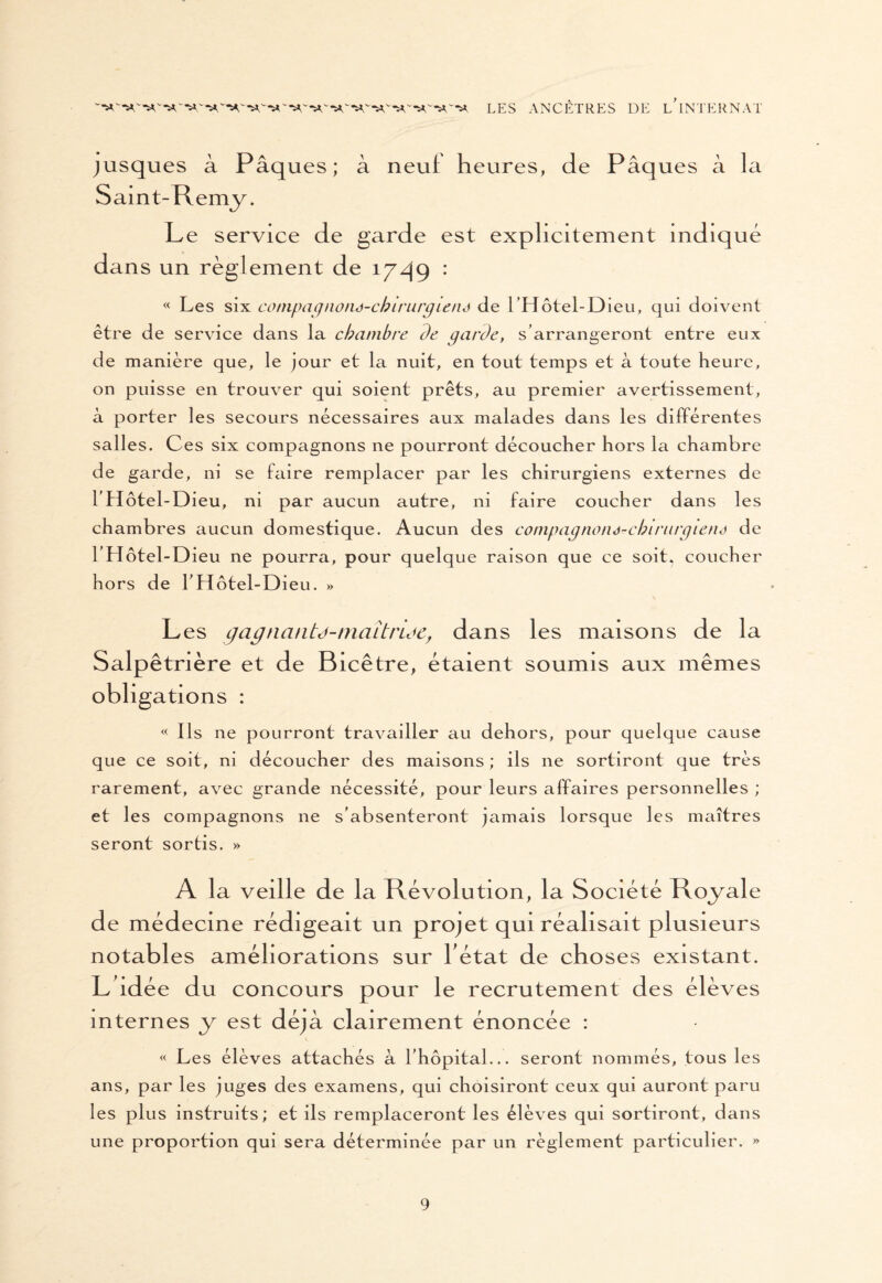 jusques à Pâques; à neuf heures, de Pâques à la Saint-Remy. Le service de garde est explicitement indiqué dans un règlement de 17.49 : « Les six cotnpagnoné-chiriirgietid de l’Hôtel-Dieu, qui doivent être de service dans la chambre de garde, s’arrangeront entre eux de manière que, le jour et la nuit, en tout temps et à toute heure, on puisse en trouver qui soient prêts, au premier avertissement, à porter les secours nécessaires aux malades dans les différentes salles. Ces six compagnons ne pourront découcher hors la chambre de garde, ni se faire remplacer par les chirurgiens externes de l’Hôtel-Dieu, ni par aucun autre, ni faire coucher dans les chambres aucun domestique. Aucun des compagnonà-cbirurgiené de l’Hôtel-Dieu ne pourra, pour quelque raison que ce soit, coucher hors de l’Hôtel-Dieu. » Les gagncuitd-maîtride, dans les maisons de la Salpêtrière et de Bicêtre, étaient soumis aux mêmes obligations : « Ils ne pourront travailler au dehors, pour quelque cause que ce soit, ni découcher des maisons ; ils ne sortiront que très rarement, avec grande nécessité, pour leurs affaires personnelles ; et les compagnons ne s’absenteront jamais lorsque les maîtres seront sortis. » A la veille de la Révolution, la Société Royale de médecine rédigeait un projet qui réalisait plusieurs notables améliorations sur l état de choses existant. L idée du concours pour le recrutement des élèves internes y est déjà clairement énoncée : « Les élèves attachés à l’hôpital... seront nommés, tous les ans, par les juges des examens, qui choisiront ceux qui auront paru les plus instruits; et ils remplaceront les élèves qui sortiront, dans une proportion qui sera déterminée par un règlement particulier. »