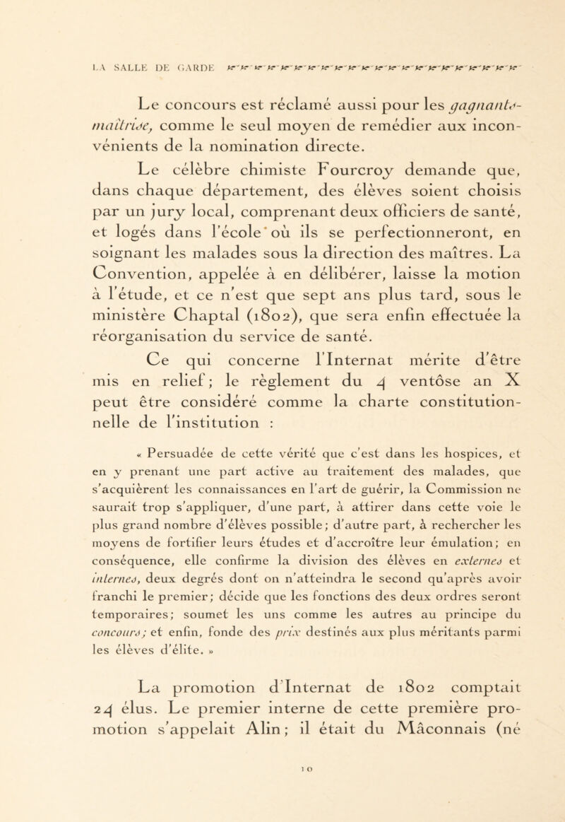 LA SALLE DE GARDE f*-fa-je-')<r'K'tr'K')*■' Le concours est réclamé aussi pour les gagnante- niait ride, comme le seul moyen de remédier aux incon¬ vénients de la nomination directe. Le célèbre chimiste Fourcroy demande que, dans chaque département, des élèves soient choisis par un jury local, comprenant deux officiers de santé, et logés dans l’école où ils se perfectionneront, en soignant les malades sous la direction des maîtres. La Convention, appelée à en délibérer, laisse la motion à fétude, et ce n'est que sept ans plus tard, sous le ministère Chaptal (1802), que sera enfin effectuée la réorganisation du service de santé. Ce qui concerne Y Internat mérite d'être mis en relief ; le règlement du 4 ventôse an X peut être considéré comme la charte constitution¬ nelle de l'institution : « Persuadée de cette vérité que c’est dans les hospices, et en y prenant une part active au traitement des malades, que s'acquièrent les connaissances en l’art de guérir, la Commission ne saurait trop s'appliquer, d’une part, à attirer dans cette voie le plus grand nombre d'élèves possible; d'autre part, à rechercher les moyens de fortifier leurs études et d'accroître leur émulation; en conséquence, elle confirme la division des élèves en externes et interneJ, deux degrés dont on n'atteindra le second qu’après avoir franchi le premier; décide que les fonctions des deux ordres seront temporaires; soumet les uns comme les autres au principe du concoure; et enfin, fonde des prix destinés aux plus méritants parmi les élèves d’élite. » La promotion d Internat de 1802 comptait 24 élus. Le premier interne de cette première pro¬ motion s'appelait Alin ; il était du Maçonnais (né