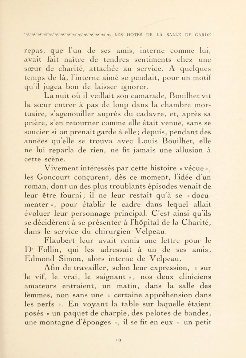 repas, que T un de ses amis, interne comme lui, avait fait naître de tendres sentiments chez une sœur de chanté, attachée au service. A quelques temps de là, l'interne aimé se pendait, pour un motif qu'il jugea bon de laisser ignorer. La nuit où il veillait son camarade, Bouilhet vit la sœur entrer à pas de loup dans la chambre mor¬ tuaire, s'agenouiller auprès du cadavre, et, après sa pnère, s'en retourner comme elle était venue, sans se soucier si on prenait garde à elle; depuis, pendant des années qu elle se trouva avec Louis Bouilhet, elle ne lui reparla de rien, ne fit jamais une ail usion à cette scène. Vivement intéressés par cette histoire « vécue », les Goncourt conçurent, dès ce moment, l'idée d'un roman, dont un des plus troublants épisodes venait de leur être fourni ; il ne leur restait qu'à se « docu¬ menter », pour établir le cadre dans lequel allait évoluer leur personnage principal. C'est ainsi qu'ils se décidèrent à se présenter à l'hôpital de la Chanté, dans le service du chirurgien Velpeau. Flaubert leur avait remis une lettre pour le L)1 Follin, qui les adressait à un de ses amis, Edmond Simon, alors interne de Velpeau. Afin de travailler, selon leur expression, « sur le vif, le vrai, le saignant », nos deux cliniciens amateurs entraient, un matin, dans la salle des femmes, non sans une « certaine appréhension dans les nerfs ». En voyant la table sur laquelle étaient posés « un paquet de charpie, des pelotes de bandes, une montagne d'éponges », il se fit en eux « un petit