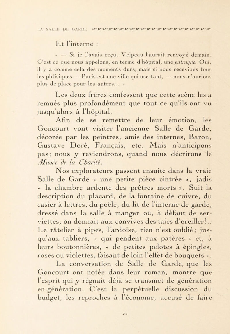 LA SALLE DE GARDE yr'yr'y?'yr'y?~ yr~ y?'yr'yr ' yr ' yr' yr' y?~ yr-yr' y? 'yr'yr'yr'K 'yr'ur' Et l'interne : « — Si je l’avais reçu, Velpeau l’aurait renvoyé demain. C’est ce que nous appelons, en terme d’hôpital, une patraque. Oui, il y a comme cela des moments durs, mais si nous recevions tous les phtisiques — Paris est une ville qui use tant, — nous n’aurions plus de place pour les autres... » Les deux frères confessent que cette scène les a remués plus profondément que tout ce qu'ils ont vu jusqu'alors à l'hôpital. Afin de se remettre de leur émotion, les Goncourt vont visiter l'ancienne Salle de Garde, décorée par les peintres, amis des internes, Baron, Gustave Doré, Français, etc. Mais n'anticipons pas; nous y reviendrons, quand nous décrirons le Mitdéc de ta Chanté. Nos explorateurs passent ensuite dans la vraie Salle de Garde « une petite pièce cintrée », jadis « la chambre ardente des prêtres morts ». Suit la description du placard, de la fontaine de cuivre, du casier à lettres, du poêle, du ht de l'interne de garde, dressé dans la salle à manger où, à défaut de ser¬ viettes, on donnait aux convives des taies d'oreiller!.. Le râtelier à pipes, l'ardoise, rien n'est oublié; jus¬ qu'aux tabliers, « qui pendent aux patères » et, à leurs boutonnières, « de petites pelotes à épingles, roses ou violettes, faisant de loin l'effet de bouquets ». La conversation de Salle de Garde, que les Goncourt ont notée dans leur roman, montre que 1 esprit qui y régnait déjà se transmet de génération en génération. C'est la perpétuelle discussion du budget, les reproches à 1 économe, accusé de faire