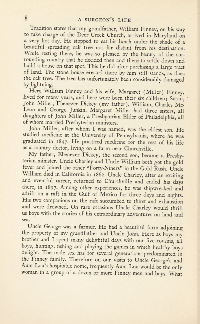 Tradition states that my grandfather, William Finney, on his way to take charge of the Deer Creek Church, arrived in Maryland on a very hot day. He stopped to eat his lunch under the shade of a beautiful spreading oak tree not far distant from his destination. While resting there, he was so pleased by the beauty of the sur¬ rounding country that he decided then and there to settle down and build a house on that spot. This he did after purchasing a large tract of land. The stone house erected there by him still stands, as does the oak tree. The tree has unfortunately been considerably damaged by lightning. Here William Finney and his wife, Margaret (Miller) Finney, lived for many years, and here were born their six children; Susan, John Miller, Ebenezer Dickey (my father), William, Charles Mc¬ Lean and George Junkin. Margaret Miller had three sisters, all daughters of John Miller, a Presbyterian Elder of Philadelphia, all of whom married Presbyterian ministers. John Miller, after whom I was named, was the eldest son. He studied medicine at the University of Pennsylvania, where he was graduated in 1847. He practiced medicine for the rest of his life as a country doctor, living on a farm near Churchville. My father, Ebenezer Dickey, the second son, became a Presby¬ terian minister. Uncle Charley and Uncle William both got the gold fever and joined the other “Forty-Niners” in the Gold Rush. Uncle William died in California in 1862. Uncle Charley, after an exciting and eventful career, returned to Churchville and ended his days there, in 1897. Among other experiences, he was shipwrecked and adrift on a raft in the Gulf of Mexico for three days and nights. His two companions on the raft succumbed to thirst and exhaustion and were drowned. On rare occasions Uncle Charley would thrill us boys with the stories of his extraordinary adventures on land and sea. Uncle George was a farmer. He had a beautiful farm adjoining the property of my grandfather and Uncle John. Here as boys my brother and I spent many delightful days with our five cousins, all boys, hunting, fishing and playing the games in which healthy boys delight. The male sex has for several generations predominated in the Finney family. Therefore on our visits to Uncle George’s and Aunt Lou’s hospitable home, frequently Aunt Lou would be the only woman in a group of a dozen or more Finney men and boys. What