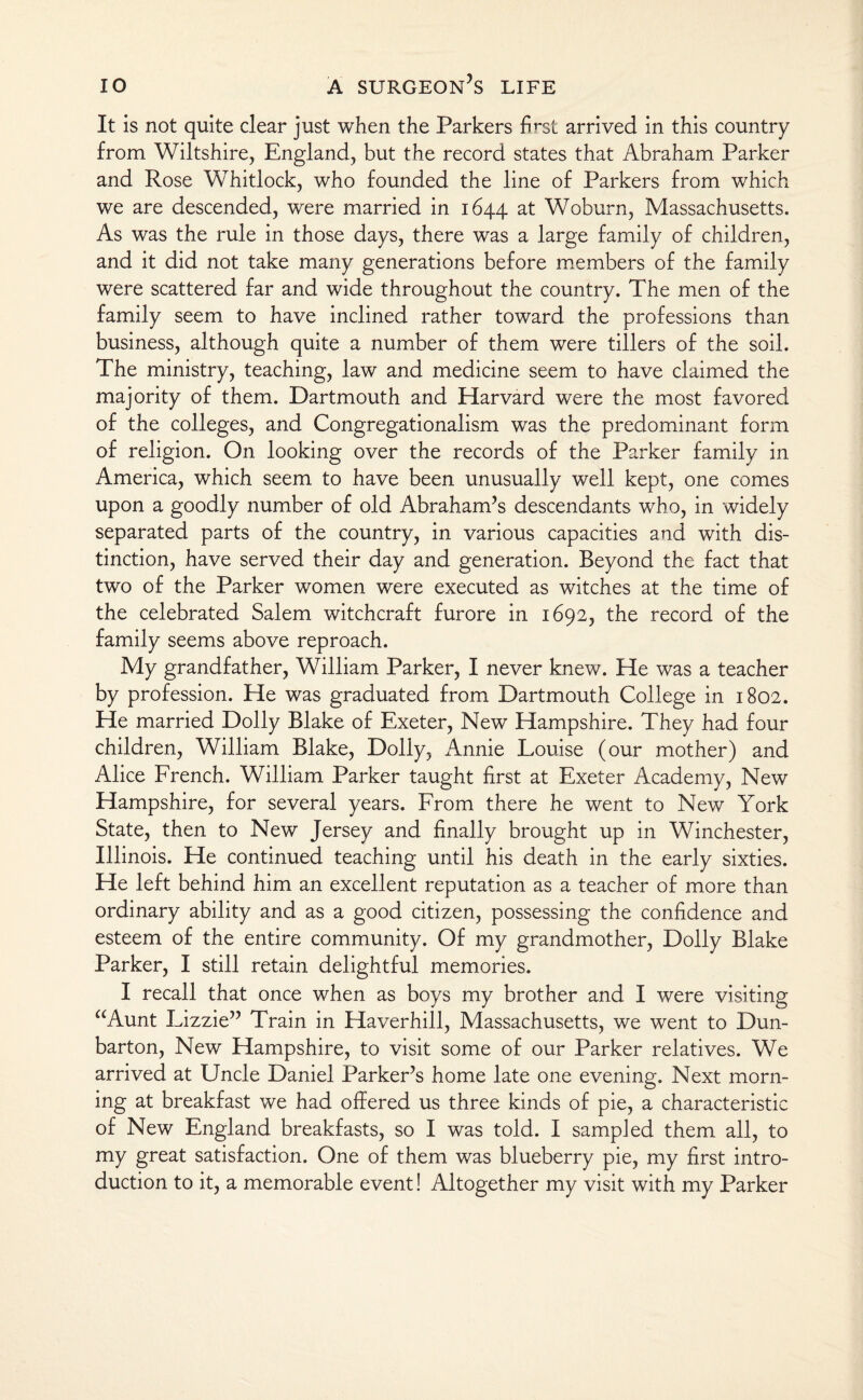 It is not quite clear just when the Parkers first arrived in this country from Wiltshire, England, but the record states that Abraham Parker and Rose Whitlock, who founded the line of Parkers from which we are descended, were married in 1644 at Woburn, Massachusetts. As was the rule in those days, there was a large family of children, and it did not take many generations before members of the family were scattered far and wide throughout the country. The men of the family seem to have inclined rather toward the professions than business, although quite a number of them were tillers of the soil. The ministry, teaching, law and medicine seem to have claimed the majority of them. Dartmouth and Harvard were the most favored of the colleges, and Congregationalism was the predominant form of religion. On looking over the records of the Parker family in America, which seem to have been unusually well kept, one comes upon a goodly number of old Abraham’s descendants who, in widely separated parts of the country, in various capacities and with dis¬ tinction, have served their day and generation. Beyond the fact that two of the Parker women were executed as witches at the time of the celebrated Salem witchcraft furore in 1692, the record of the family seems above reproach. My grandfather, William Parker, I never knew. He was a teacher by profession. He was graduated from Dartmouth College in 1802. He married Dolly Blake of Exeter, New Hampshire. They had four children, William Blake, Dolly, Annie Louise (our mother) and Alice French. William Parker taught first at Exeter Academy, New Hampshire, for several years. From there he went to New York State, then to New Jersey and finally brought up in Winchester, Illinois. He continued teaching until his death in the early sixties. He left behind him an excellent reputation as a teacher of more than ordinary ability and as a good citizen, possessing the confidence and esteem of the entire community. Of my grandmother, Dolly Blake Parker, I still retain delightful memories. I recall that once when as boys my brother and I were visiting aAunt Lizzie” Train in Haverhill, Massachusetts, we went to Dun¬ barton, New Hampshire, to visit some of our Parker relatives. We arrived at Uncle Daniel Parker’s home late one evening. Next morn¬ ing at breakfast we had offered us three kinds of pie, a characteristic of New England breakfasts, so I was told. I sampled them all, to my great satisfaction. One of them was blueberry pie, my first intro¬ duction to it, a memorable event! Altogether my visit with my Parker