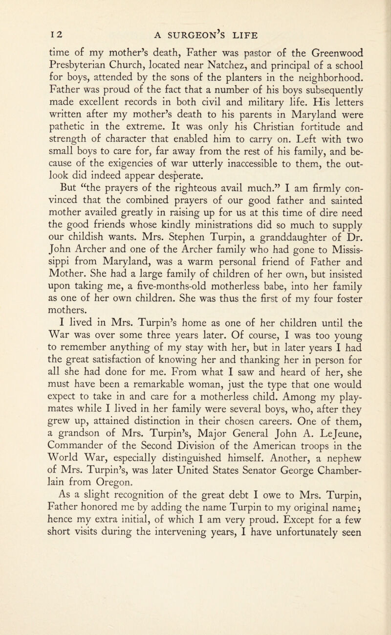 time of my mother’s death, Father was pastor of the Greenwood Presbyterian Church, located near Natchez, and principal of a school for boys, attended by the sons of the planters in the neighborhood. Father was proud of the fact that a number of his boys subsequently made excellent records in both civil and military life. His letters written after my mother’s death to his parents in Maryland were pathetic in the extreme. It was only his Christian fortitude and strength of character that enabled him to carry on. Left with two small boys to care for, far away from the rest of his family, and be¬ cause of the exigencies of war utterly inaccessible to them, the out¬ look did indeed appear desperate. But “the prayers of the righteous avail much.” I am firmly con¬ vinced that the combined prayers of our good father and sainted mother availed greatly in raising up for us at this time of dire need the good friends whose kindly ministrations did so much to supply our childish wants. Mrs. Stephen Turpin, a granddaughter of Dr. John Archer and one of the Archer family who had gone to Missis¬ sippi from Maryland, was a warm personal friend of Father and Mother. She had a large family of children of her own, but insisted upon taking me, a five-months-old motherless babe, into her family as one of her own children. She was thus the first of my four foster mothers. I lived in Mrs. Turpin’s home as one of her children until the War was over some three years later. Of course, I was too young to remember anything of my stay with her, but in later years I had the great satisfaction of knowing her and thanking her in person for all she had done for me. From what I saw and heard of her, she must have been a remarkable woman, just the type that one would expect to take in and care for a motherless child. Among my play¬ mates while I lived in her family were several boys, who, after they grew up, attained distinction in their chosen careers. One of them, a grandson of Mrs. Turpin’s, Major General John A. Lejeune, Commander of the Second Division of the American troops in the World War, especially distinguished himself. Another, a nephew of Mrs. Turpin’s, was later United States Senator George Chamber- lain from Oregon. As a slight recognition of the great debt I owe to Mrs. Turpin, Father honored me by adding the name Turpin to my original name; hence my extra initial, of which I am very proud. Except for a few short visits during the intervening years, I have unfortunately seen