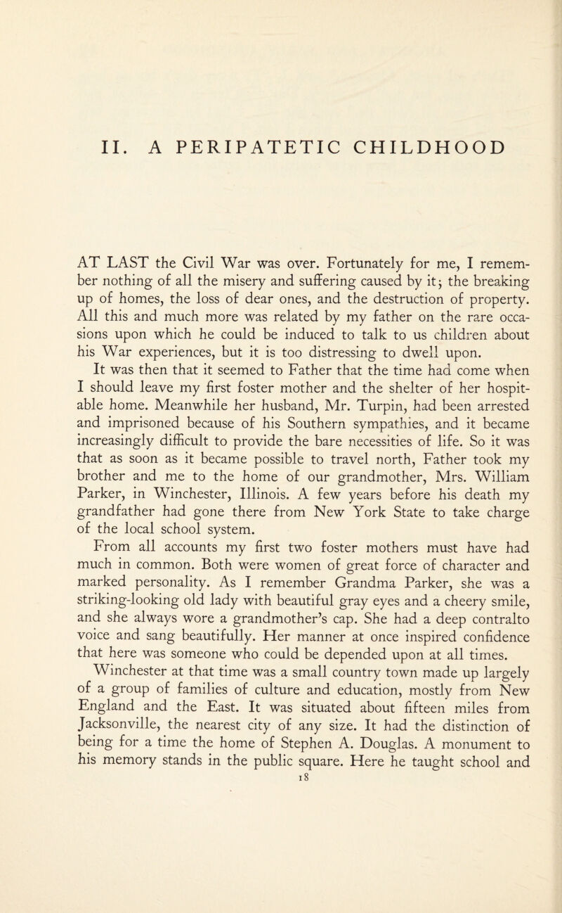 II. A PERIPATETIC CHILDHOOD AT LAST the Civil War was over. Fortunately for me, I remem¬ ber nothing of all the misery and suffering caused by it 3 the breaking up of homes, the loss of dear ones, and the destruction of property. All this and much more was related by my father on the rare occa¬ sions upon which he could be induced to talk to us children about his War experiences, but it is too distressing to dwell upon. It was then that it seemed to Father that the time had come when I should leave my first foster mother and the shelter of her hospit¬ able home. Meanwhile her husband, Mr. Turpin, had been arrested and imprisoned because of his Southern sympathies, and it became increasingly difficult to provide the bare necessities of life. So it was that as soon as it became possible to travel north, Father took my brother and me to the home of our grandmother, Mrs. William Parker, in Winchester, Illinois. A few years before his death my grandfather had gone there from New York State to take charge of the local school system. From all accounts my first two foster mothers must have had much in common. Both were women of great force of character and marked personality. As I remember Grandma Parker, she was a striking-looking old lady with beautiful gray eyes and a cheery smile, and she always wore a grandmother’s cap. She had a deep contralto voice and sang beautifully. Her manner at once inspired confidence that here was someone who could be depended upon at all times. Winchester at that time was a small country town made up largely of a group of families of culture and education, mostly from New England and the East. It was situated about fifteen miles from Jacksonville, the nearest city of any size. It had the distinction of being for a time the home of Stephen A. Douglas. A monument to his memory stands in the public square. Here he taught school and