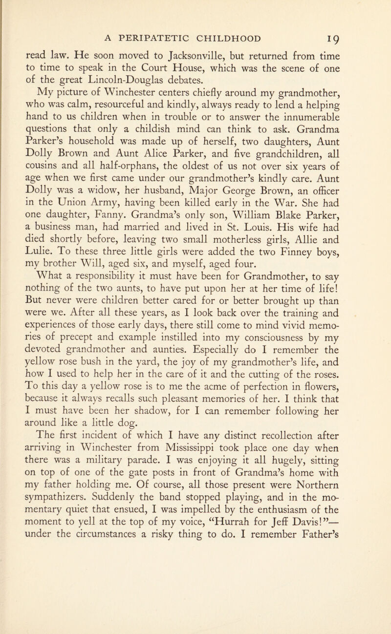 read law. He soon moved to Jacksonville, but returned from time to time to speak in the Court House, which was the scene of one of the great Lincoln-Douglas debates. My picture of Winchester centers chiefly around my grandmother, who was calm, resourceful and kindly, always ready to lend a helping hand to us children when in trouble or to answer the innumerable questions that only a childish mind can think to ask. Grandma Parker’s household was made up of herself, two daughters, Aunt Dolly Brown and Aunt Alice Parker, and five grandchildren, all cousins and all half-orphans, the oldest of us not over six years of age when we first came under our grandmother’s kindly care. Aunt Dolly was a widow, her husband, Major George Brown, an officer in the Union Army, having been killed early in the War. She had one daughter, Fanny. Grandma’s only son, William Blake Parker, a business man, had married and lived in St. Louis. His wife had died shortly before, leaving two small motherless girls, Allie and Lulie. To these three little girls were added the two Finney boys, my brother Will, aged six, and myself, aged four. What a responsibility it must have been for Grandmother, to say nothing of the two aunts, to have put upon her at her time of life! But never were children better cared for or better brought up than were we. After all these years, as I look back over the training and experiences of those early days, there still come to mind vivid memo¬ ries of precept and example instilled into my consciousness by my devoted grandmother and aunties. Especially do I remember the yellow rose bush in the yard, the joy of my grandmother’s life, and how I used to help her in the care of it and the cutting of the roses. To this day a yellow rose is to me the acme of perfection in flowers, because it always recalls such pleasant memories of her. I think that I must have been her shadow, for I can remember following her around like a little dog. The first incident of which I have any distinct recollection after arriving in Winchester from Mississippi took place one day when there was a military parade. I was enjoying it all hugely, sitting on top of one of the gate posts in front of Grandma’s home with my father holding me. Of course, all those present were Northern sympathizers. Suddenly the band stopped playing, and in the mo¬ mentary quiet that ensued, I was impelled by the enthusiasm of the moment to yell at the top of my voice, “Hurrah for Jeff Davis!”— under the circumstances a risky thing to do. I remember Father’s