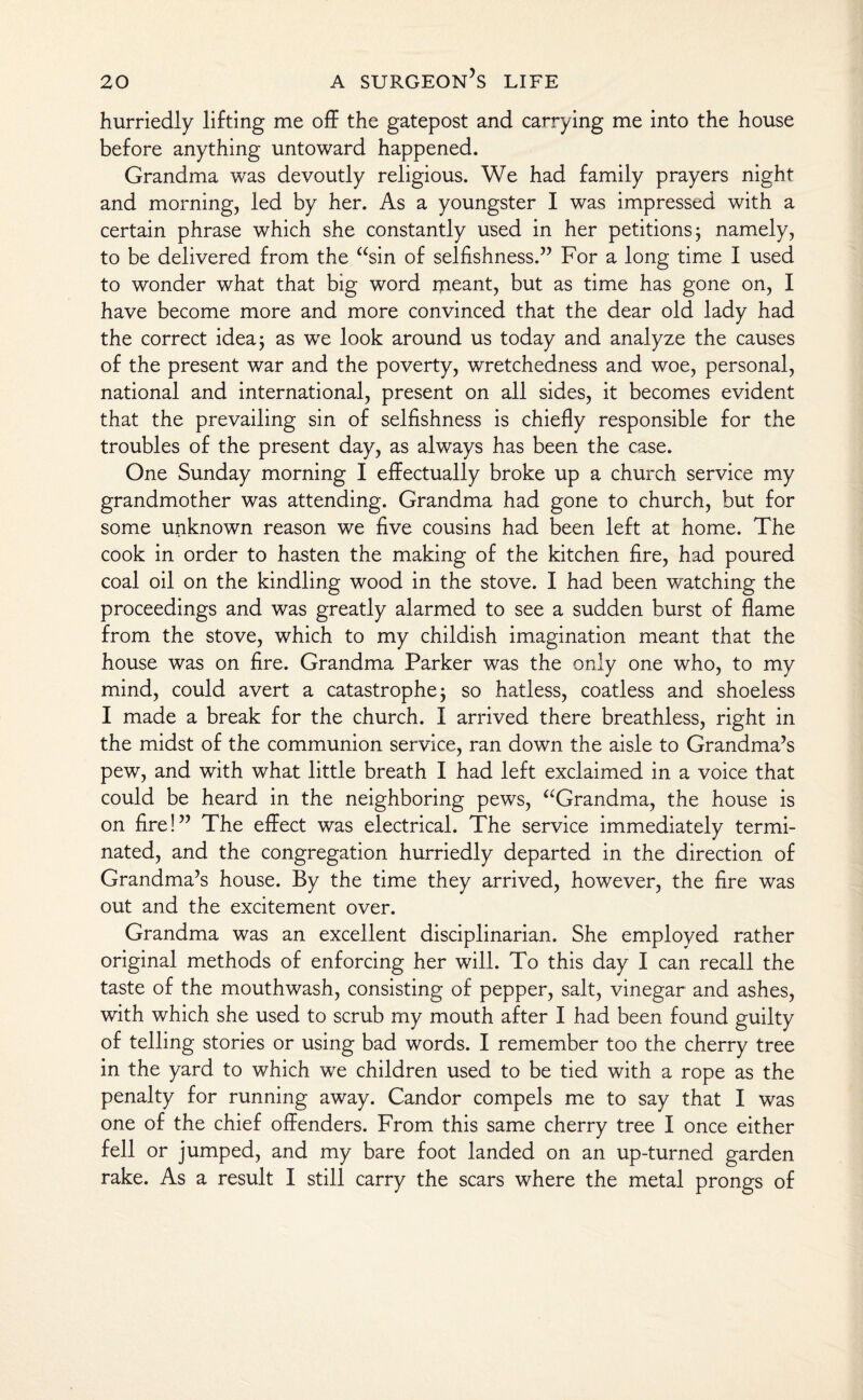 hurriedly lifting me off the gatepost and carrying me into the house before anything untoward happened. Grandma was devoutly religious. We had family prayers night and morning, led by her. As a youngster I was impressed with a certain phrase which she constantly used in her petitions; namely, to be delivered from the “sin of selfishness.” For a long time I used to wonder what that big word ipeant, but as time has gone on, I have become more and more convinced that the dear old lady had the correct idea; as wre look around us today and analyze the causes of the present war and the poverty, wretchedness and woe, personal, national and international, present on all sides, it becomes evident that the prevailing sin of selfishness is chiefly responsible for the troubles of the present day, as always has been the case. One Sunday morning I effectually broke up a church service my grandmother was attending. Grandma had gone to church, but for some unknown reason we five cousins had been left at home. The cook in order to hasten the making of the kitchen fire, had poured coal oil on the kindling wood in the stove. I had been watching the proceedings and was greatly alarmed to see a sudden burst of flame from the stove, which to my childish imagination meant that the house was on fire. Grandma Parker was the only one who, to my mind, could avert a catastrophe; so hatless, coatless and shoeless I made a break for the church. I arrived there breathless, right in the midst of the communion service, ran down the aisle to Grandma’s pew, and with what little breath I had left exclaimed in a voice that could be heard in the neighboring pews, “'Grandma, the house is on fire!” The effect was electrical. The service immediately termi¬ nated, and the congregation hurriedly departed in the direction of Grandma’s house. By the time they arrived, however, the fire was out and the excitement over. Grandma was an excellent disciplinarian. She employed rather original methods of enforcing her will. To this day I can recall the taste of the mouthwash, consisting of pepper, salt, vinegar and ashes, with which she used to scrub my mouth after I had been found guilty of telling stories or using bad words. I remember too the cherry tree in the yard to which we children used to be tied with a rope as the penalty for running away. Candor compels me to say that I was one of the chief offenders. From this same cherry tree I once either fell or jumped, and my bare foot landed on an up-turned garden rake. As a result I still carry the scars where the metal prongs of