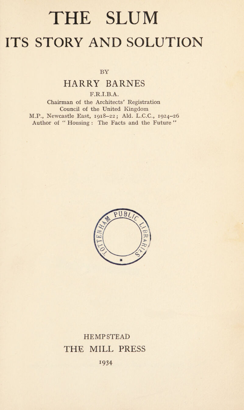 ITS STORY AND SOLUTION BY HARRY BARNES F.R.I.B.A. Chairman of the Architects' Registration Council of the United Kingdom M.P., Newcastle East, 1918-22; Aid. L.C.C., 1924-26 Author of “ Housing : The Facts and the Future ” HEMPSTEAD THE MILL PRESS r934